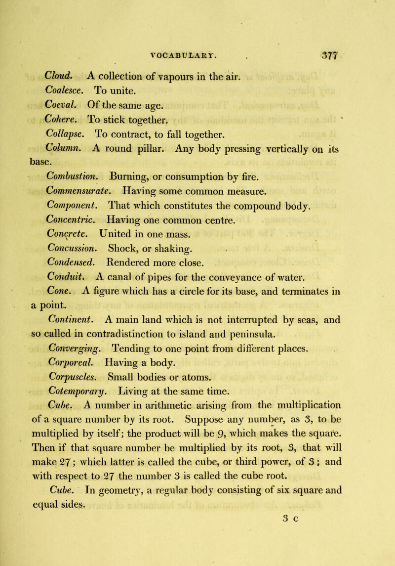 Cloud. A collection of vapours in the air. Coalesce. To unite. Coeval. Of the same age. Cohere. To stick together. Collapse. To contract, to fall together. Column. A round pillar. Any body pressing vertically on its base. Combustion. Burning, or consumption by fire. Commensurate. Having some common measure. Component. That which constitutes the compound body. Concentric. Having one common centre. Concrete. United in one mass. Concussion. Shock, or shaking. Condensed. Rendered more close. Conduit. A canal of pipes for the conveyance of water. Cone. A figure which has a circle for its base, and terminates in a point. Continent. A main land which is not interrupted by seas, and so called in contradistinction to island and peninsula. Converging. Tending to one point from different places. Corporeal. Having a body. Corpuscles. Small bodies or atoms. Cotemporary. Living at the same time. Cube. A number in arithmetic arising from the multiplication of a square number by its root. Suppose any number, as 3, to be multiplied by itself; the product will be 9» which makes the squate. Then if that square number be multiplied by its root, 3, that will make 2?; which latter is called the cube, or third power, of 3; and with respect to 2? the number 3 is called the cube root. Cube. In geometry, a regular body consisting of six square and equal sides. 3 c