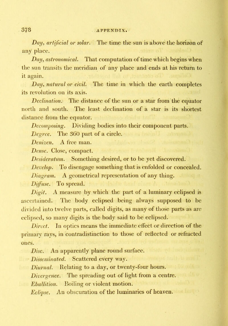 Day^ artificial or solar. The time the sun is above the horizon of any place. Day, astronomical. That computation of time which begins when the sun transits the meridian of any place and ends at his return to it again. Day, natural or civil. The time in which the earth completes its revolution on its axis. Declination. The distance of the sun or a star from the equator north and south. The least declination of a star is its shortest distance from the equator. Decomposing. Dividing bodies into their component parts. Degree. The 300 part of a circle. Denizen. A free man. Dense. Close, compact. Desideratum. Something desired, or to be yet discovered. Develop. To disengage something that is enfolded or concealed. Diagram. A geometrical representation of any thing. Diffuse. To spread. Digit. A measure by which the part of a luminary eclipsed is ascertained. The body eclipsed being always supposed to be divided into twelve parts, called digits, as many of those parts as are eclipsed, so many digits is the body said to be eclipsed. Direct. In optics means the immediate effect or direction of the primary rays, in contradistinction to those of retiected or refracted ones. Disc. An apparently plane round surface. Disseminated. Scattered every way. Diurnal. Relating to a day, or twenty-four hours. Divergence. The spreading out of light from a centre. Ebullition. Boiling or violent motion. Eclipse. An obscuration of the luminaries of heaven.
