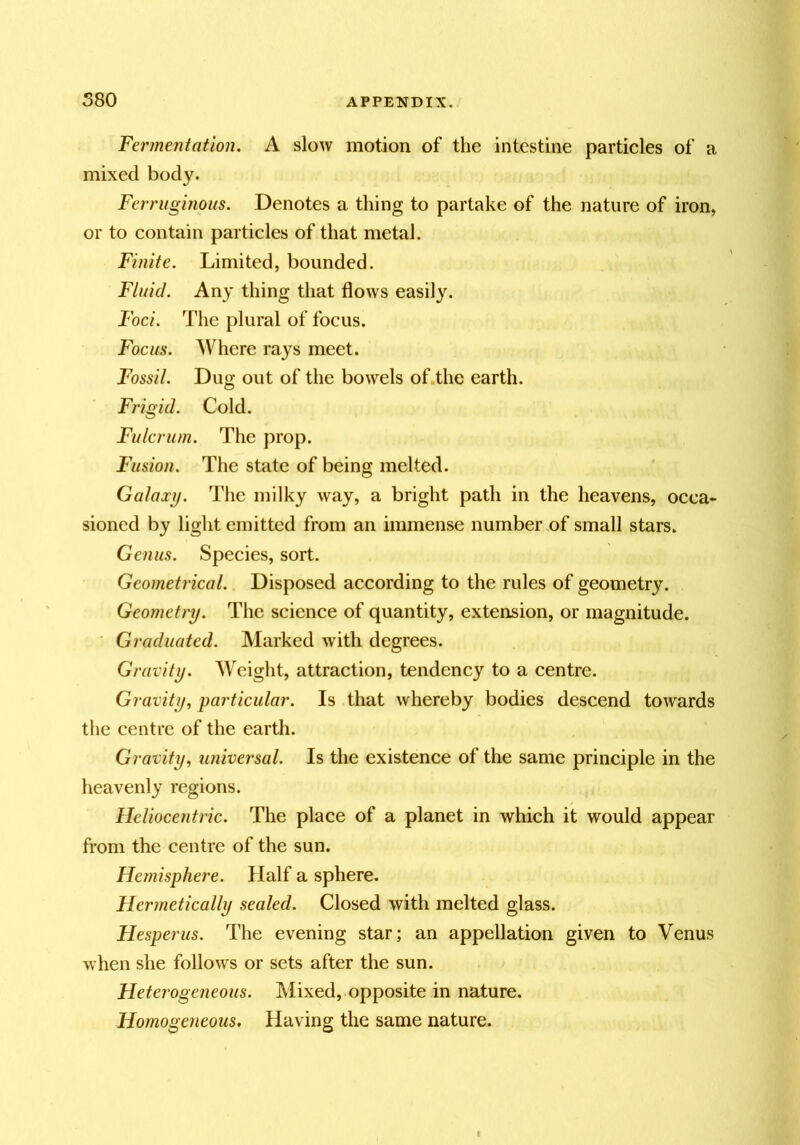 Fermentation. A slow motion of the intestine particles of a mixed bod3^ Ferruginous. Denotes a thing to partake of the nature of iron, or to contain particles of that metal. Finite. Limited, bounded. Fluid. An^' thing that flows easily. Foci. The plural of focus. Focus. Where rays meet. Fossil. Dug out of the bowels of.the earth. Frigid. Cold. Fulcrum. The prop. Fusion. The state of being melted. Galaxy. The milky way, a bright path in the heavens, occa« sioned by light emitted from an immense number of small stars. Genus. Species, sort. Geometrical. Disposed according to the rules of geometry. Geometry. The science of quantity, extension, or magnitude. ' Graduated. Marked with degrees. Gravity. Weight, attraction, tendency to a centre. Gravity, particular. Is that whereby bodies descend towards the centre of the earth. Gravity, universal. Is the existence of the same principle in the heavenly regions. Heliocentric. The place of a planet in which it would appear from the centre of the sun. Hemisphere. Half a sphere. Hermetically sealed. Closed with melted glass. Flesperus. The evening star; an appellation given to Venus when she follows or sets after the sun. Heterogeneous. Mixed, opposite in nature. Homogeneous. Having the same nature.