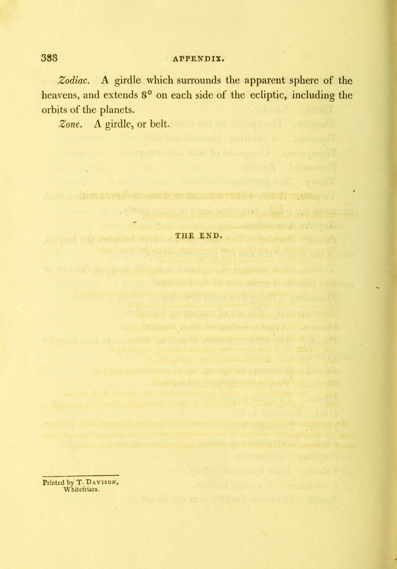 Zodiac. A girdle which surrounds the apparent sphere of the heavens, and extends 8° on each side of the ecliptic, including the orbits of the planets. Zone. A girdle, or belt. THE END. Printed by T. Davisok, Whitefriars.