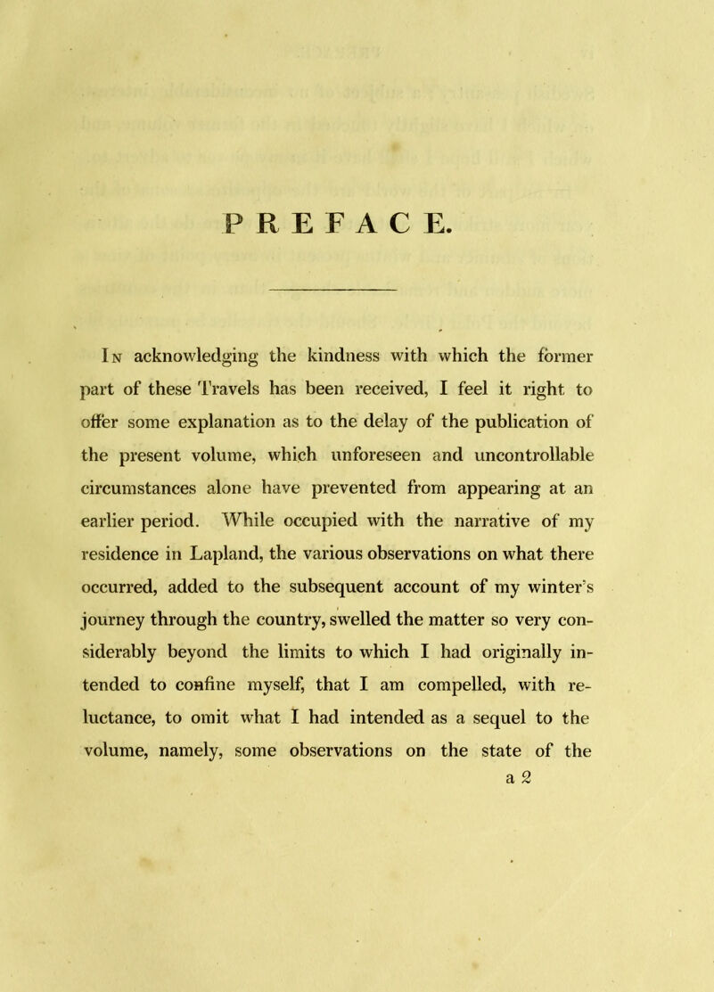 PREFACE. In acknowledging the kindness with which the former part of these Travels has been received, I feel it right to offer some explanation as to the delay of the publication of the present volume, which unforeseen and uncontrollable circumstances alone have prevented from appearing at an earlier period. While occupied with the narrative of my residence in Lapland, the various observations on what there occurred, added to the subsequent account of my winter’s journey through the country, swelled the matter so very con- siderably beyond the limits to which I had originally in- tended to confine myself, that I am compelled, with re- luctance, to omit what I had intended as a sequel to the volume, namely, some observations on the state of the a 2
