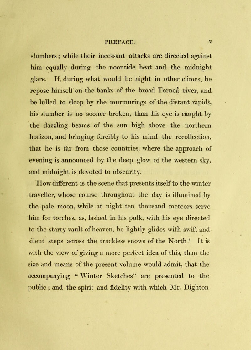 slumbers; while their incessant attacks are directed against him equally during the noontide heat and the midnight glare. If, during what would be night in other climes, he repose himself on the banks of the broad Tornea river, and be lulled to sleep by the murmurings of the distant rapids, his slumber is no sooner broken, than his eye is caught by the dazzling beams of the sun high above the northern horizon, and bringing forcibly to his mind the recollection, that he is far from those countries, where the approach of evening is announced by the deep glow of the western sky, and midnight is devoted to obscurity. How different is the scene that presents itself to the winter traveller, whose course throughout the day is illumined by the pale moon, while at night ten thousand meteors serve him for torches, as, lashed in his pulk, with his eye directed to the starry vault of heaven, he lightly glides with swift and silent steps across the trackless snows of the North ! It is with the view of giving a more perfect idea of this, than the size and means of the present volume would admit, that the accompanying “ Winter Sketches” are presented to the public ; and the spirit and fidelity with which Mr. Dighton