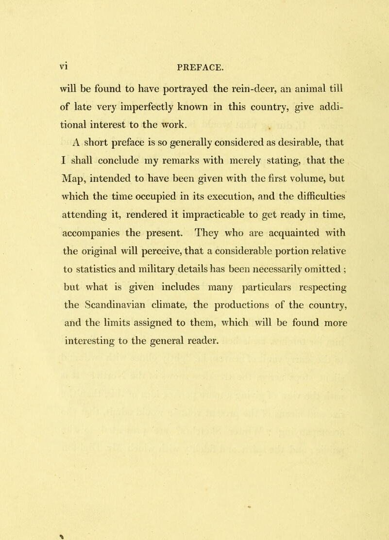 will be found to have portrayed the rein-deer, an animal till of late very imperfectly known in this country, give addi- tional interest to the work. A short preface is so generally considered as desirable, that I shall conclude my remarks with merely stating, that the Map, intended to have been given with the first volume, but which the time occupied in its execution, and the difficulties attending it, rendered it impracticable to get ready in time, accompanies the present. They who are acquainted with the original will perceive, that a considerable portion relative to statistics and military details has been necessarily omitted ; but what is given includes many particulars respecting the Scandinavian climate, the productions of the country, and the limits assigned to them, which will be found more interesting to the general reader.