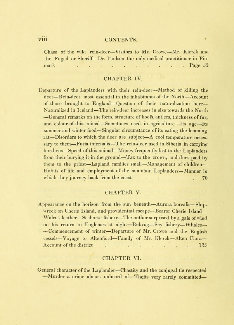 Chase of the wild rein-deer—Visitors to Mr. Crowe—Mr. Klerck and the Foged or Sheriff'—Dr. Paulsen the only medical practitioner in Fin- mark ........... Page 52 CHAPTER IV. Departure of the Laplanders with their rein-deer—Method of killing the deer—Rein-deer most essential to the inhabitants of the North—Account of those brought to England—Question of their naturalization here— Naturalized in Iceland—The rein-deer increases in size towards the North —General remarks on the form, structure of hoofs, antlers, thickness of fur, and colour of this animal—Sometimes used in agriculture—Its age—Its summer and winter food—Singular circumstance of its eating the lemming rat—Disorders to which the deer are subject—A cool temperature neces- sary to them—Furia infernalis—The rein-deer used in Siberia in cai’rying burthens—Speed of this animal—Money frequently lost to the Laplanders from their burying it in the ground—Tax to the crown, and dues paid by them to the priest—Lapland families small—Management of children— Habits of life and employment of the mountain Laplanders—Manner in which they journey back from the coast ..... 70 CHAPTER V. Appearance on the horizon from the sun beneath—Aurora borealis—Ship- wreck on Cherie Island, and providential escape—Bearor Cherie Island — Walrus leather—Seahorse fishery—The author surprised by a gale of wind on his return to Fuglenges at night—Rebvog—Sey fishery—Whales-^ —Commencement of winter—Departure of Mr. Crowe and the English vessels—Voyage to Altenfiord—Family of Mr. Klerck—Alten Flora— Account of the district ........ 125 CHAPTER VI. General character of the Laplander—Chastity and the conjugal tie respected —Murder a crime almost unheard of—Thefts very rarely committed—