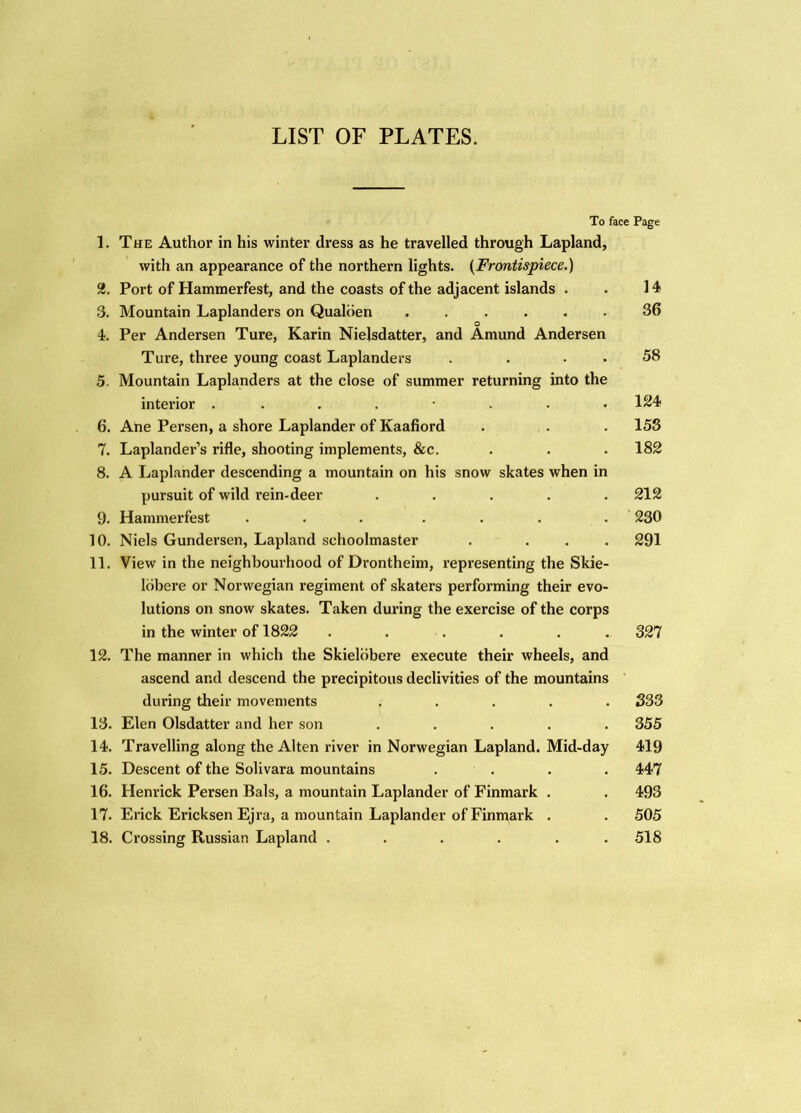 LIST OF PLATES. 1. 3. 4. 5. 6. 7. 8. 9. 10. 11. 12. 13. 14. 15. 16. 17. 18. To face Page The Author in his winter dress as he travelled through Lapland, with an appearance of the northern lights. {Frontispiece.) Port of Hammerfest, and the coasts of the adjacent islands . . 14 Mountain Laplanders on Qualiien ...... 36 O Per Andersen Ture, Karin Nielsdatter, and Amund Andersen Ture, three young coast Laplanders . . . . 58 Mountain Laplanders at the close of summer returning into the interior ........ Ane Person, a shore Laplander of Kaafiord . . . 153 Laplander’s rifle, shooting implements, &c. . . . 182 A Laplander descending a mountain on his snow skates when in pursuit of wild rein-deer ..... 212 Hammerfest ... ... . ' 230 Niels Gundersen, Lapland schoolmaster . ... 291 View in the neighboui’hood of Drontheim, representing the Skie- Idbere or Norwegian regiment of skaters performing their evo- lutions on snow skates. Taken during the exercise of the corps in the winter of 1822 ...... 327 The manner in which the SkieUibere execute their wheels, and ascend and descend the precipitous declivities of the mountains during their movements ..... 333 Elen Olsdatter and her son ..... 355 Travelling along the Alten river in Norwegian Lapland. Mid-day 419 Descent of the Solivara mountains .... 447 Henrick Person Bals, a mountain Laplander of Finmark . . 493 Erick Ericksen Ejra, a mountain Laplander of Finmark . . 505 Crossing Russian Lapland ...... 518