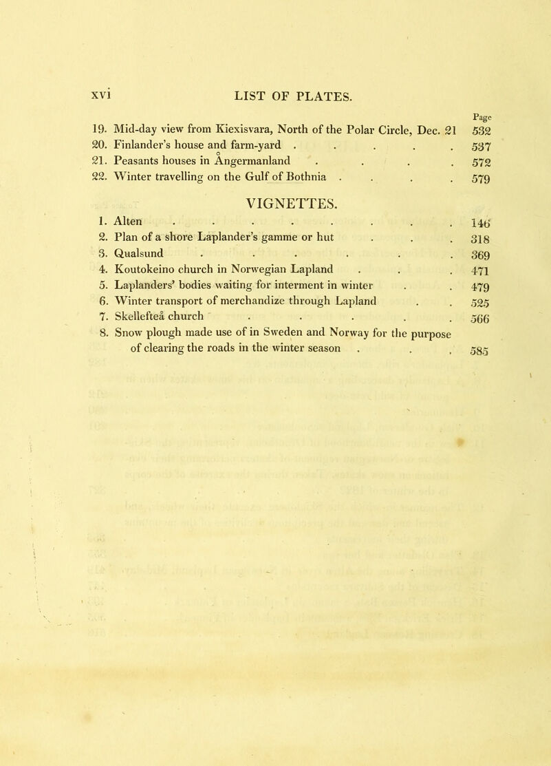 Page 19. Mid-day view from Kiexisvara, North of the Polar Circle, Dec. 21 532 20. Finlander’s house and farm-yard ..... 5S7 21. Peasants houses in Angermanland .... 572 22. Winter travelling on the Gulf of Bothnia ... . 579 VIGNETTES. 1. Alten ........ 2. Plan of a shore Laplander’s gamme or hut . . . 3jg 3. Qualsund ...... 359 4. Koutokeino church in Norwegian Lapland . . . 471 5. Laplanders’ bodies waiting for interment in winter . . 479 6. Winter transport of merchandize through Lapland . . 525 7. Skelleftea church • • • . . 566 8. Snow plough made use of in Sweden and Norway for the purpose of clearing the roads in the winter season , . , 535