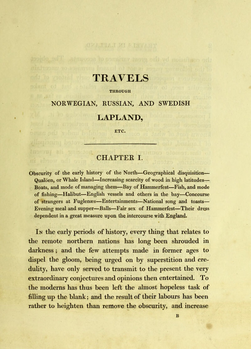 TRAVELS THROUGH NORWEGIAN, RUSSIAN, AND SWEDISH LAPLAND, • ETC. CHAPTER I. Obscurity of the early history of the North—Geographical disquisition— Qualoen, or Whale Island—Increasing scarcity of wood in high latitudes— Boats, and mode of managing them—Bay of Hammerfest—Fish, and mode of fishing—Halibut—English vessels and others in the bay—Concourse of strangers at Fuglenaes—Entertainments—National song and toasts— Evening meal and supper—Balls—Fair sex of Hammerfest—Their dress dependent in a great measure upon the intercourse with England. In the early periods of history, every thing that relates to the remote northern nations has long been shrouded in darkness; and the few attempts made in former ages to dispel the gloom, being urged on by superstition and cre- dulity, have only served to transmit to the present the very extraordinary conjectures and opinions then entertained. To the moderns has thus been left the almost hopeless task of filling up the blank; and the result of their labours has been rather to heighten than remove the obscurity, and increase B