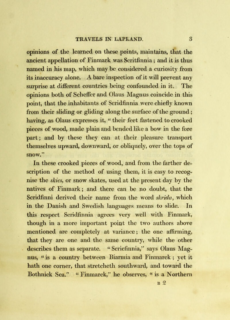 opinions of the learned on these points, maintains, that the ancient appellation of Finmark was Scritfinnia; and it is thus named in his map, which may be considered a curiosity from its inaccuracy alone. A bare inspection of it will prevent any surprise at different countries being confounded in it. The opinions both of Scheffer and Olaus Magnus coincide in this point, that the inhabitants of Scridfinnia were chiefly known from their sliding or gliding along the surface of the ground ; having, as Olaus expresses it, “ their feet fastened to crooked pieces of wood, made plain and bended like a bow in the fore part; and by these they can at their pleasure transport themselves upward, downward, or obliquely, over the tops of snow.” In these crooked pieces of wood, and from the farther de- scription of the method of using them, it is easy to recog- nise the skies, or snow skates, used at the present day by the natives of Finmark; and there can be no doubt, that the Scridfinni derived their name from the word skrida, which in the Danish and Swedish languages means to slide. In this respect Scridfinnia agrees very well with Finmark, though in a more important point the two authors above mentioned are completely at variance; the one affirming, that they are one and the same country, while the other describes them as separate. “ Scricfinnia,” says Olaus Mag- nus, “ is a country between Biarmia and Finmarck ; yet it hath one corner, that stretcheth southward, and toward the Bothnick Sea.” “ Finmarck,” he observes, “ is a Northern B 2
