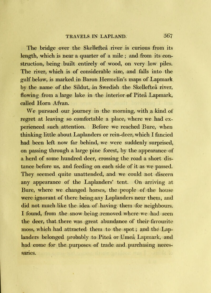 The bridge over the Skelleftea river is curious from its length, which is near a quarter of a mile ; and from its con- struction, being built entirely of wood, on very low piles. The river, which is of considerable size, and falls into the gulf below, is marked in Baron Hermelin^s maps of Lapmark by the name of the Sildut, in Swedish the Skelleftea river, flowing from a large lake in the interior ©f Pitea Lapmark, called Horn Afvan. We pursued our journey in the morning, with a kind of regret at leaving so comfortable a place, where we had ex- perienced such attention. Before we reached Bure, when thinking little about Laplanders or rein-deer, which I fancied had been left now far behind, we were suddenly surprised, on passing through a large pine forest, by the appearance of a herd of some hundred deer, crossing the road a short dis- tance before us, and feeding on each side of it as we passed. They seemed quite unattended, and we could not discern any appearance of the Laplanders’ tent. On arriving at Bure, where we changed horses, the people of the house were ignorant of there being any Laplanders near them, and did not much like the idea of having them >for neighbours. I found, from the snow being removed where w^e had seen the deer, that there was great abundance of their favourite moss, which had attracted them to the spot; and the Lap- landers belonged probably to Pitea or Umea Lapmark, and had come for the purposes of trade and purchasing neces- saries.