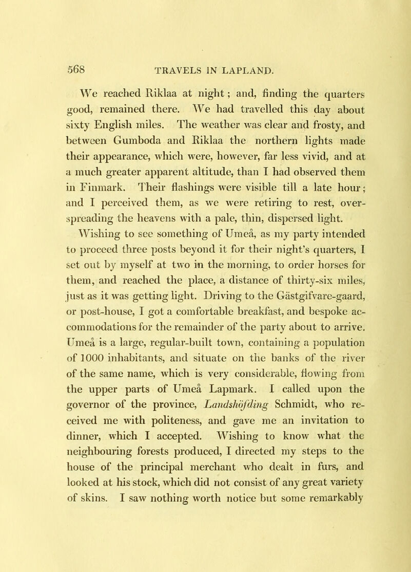 We reached Riklaa at night; and, finding the quarters good, remained there. We had travelled this day about sixty English miles. The weather was clear and frosty, and between Gumboda and Riklaa the northern lights made their appearance, which were, however, far less vivid, and at a much greater apparent altitude, than I had observed them in Finmark. Their flashings were visible till a late hour; and I perceived them, as we were retiring to rest, over- spreading the heavens with a pale, thin, dispersed light. Wishing to see something of Umea, as my party intended to proceed three posts beyond it for their night’s quarters, I set out by myself at two in the morning, to order horses for them, and reached the place, a distance of thirty-six miles, just as it was getting light. Driving to the Gastgifvare-gaard, or post-house, I got a comfortable breakfast, and bespoke ac- commodations for the remainder of the party about to arrive, Umea is a large, regular-built town, containing a population of 1000 inhabitants, and situate on the banks of the river of the same name, which is very considerable, fiowing from the upper parts of Umea Lapmark. I called upon the governor of the province, Landshdfding Schmidt, who re- ceived me with politeness, and gave me an invitation to dinner, which I accepted. Wishing to know what the neighbouring forests produced, I directed my steps to the house of the principal merchant who dealt in furs, and looked at his stock, which did not consist of any great variety of skins. I saw nothing worth notice but some remarkably