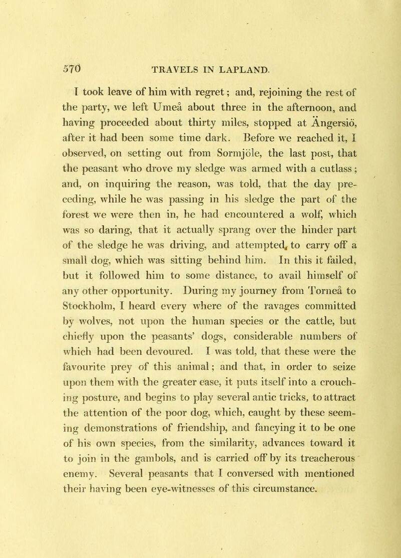 T took leave of him with regret; and, rejoining the rest of the party, we left Umea about three in the afternoon, and having proceeded about thirty miles, stopped at Angersio, after it had been some time dark. Before we reached it, I observed, on setting out from Sormjole, the last post, that the peasant who drove my sledge was armed with a cutlass; and, on inquiring the reason, was told, that the day pre- ceding, while he was passing in his sledge the part of the forest we were then in, he had encountered a wolf, which was so daring, that it actually sprang over the hinder part of the sledge he was driving, and attempted^ to carry off' a small dog, which was sitting behind him. In this it failed, but it followed him to some distance, to avail himself of any other opportunity. During my journey from Tornea to Stockholm, I heard every where of the ravages committed by wolves, not upon the human species or the cattle, but chiefly upon the peasants’ dogs, considerable numbers of which had been devoured. I was told, that these were the favourite prey of this animal; and that, in order to seize upon them with the greater ease, it puts itself into a crouch- ing posture, and begins to play several antic tricks, to attract the attention of the poor dog, which, caught by these seem- ing demonstrations of friendship, and fancying it to be one of his own species, from the similarity, advances toward it to join in the gambols, and is carried off* by its treacherous enemy. Several peasants that I conversed with mentioned their having been eye-witnesses of this circumstance.