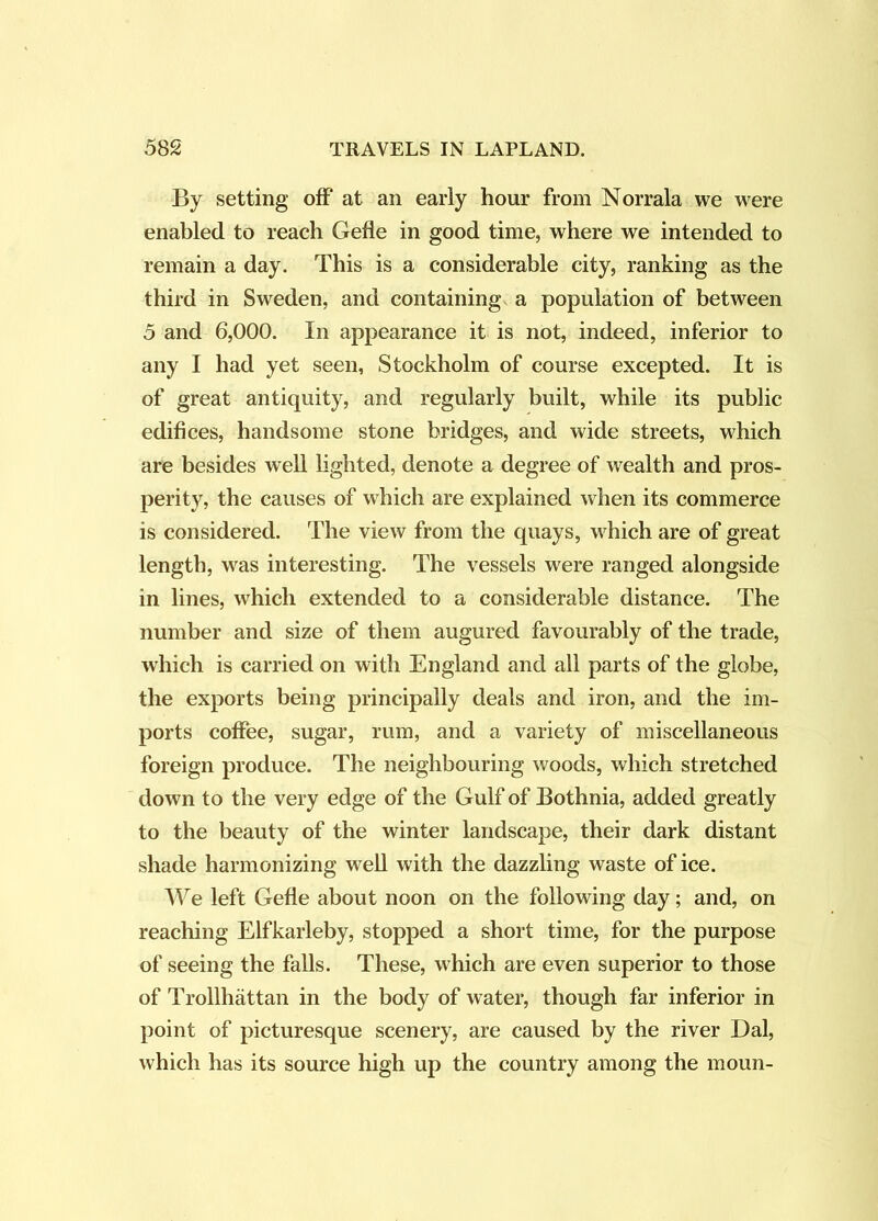 By setting’ off at an early hour from Norrala we were enabled to reach Gefle in good time, where we intended to remain a day. This is a considerable city, ranking as the third in Sweden, and containing a population of between 5 and 6,000. In appearance it is not, indeed, inferior to any I had yet seen, Stockholm of course excepted. It is of great antiquity, and regularly built, while its public edifices, handsome stone bridges, and wide streets, which are besides well hghted, denote a degree of wealth and pros- perity, the causes of which are explained when its commerce is considered. The view from the quays, w^hich are of great length, was interesting. The vessels were ranged alongside in lines, which extended to a considerable distance. The number and size of them augured favourably of the trade, which is carried on with England and all parts of the globe, the exports being principally deals and iron, and the im- ports coffee, sugar, rum, and a variety of miscellaneous foreign produce. The neighbouring woods, which stretched down to the very edge of the Gulf of Bothnia, added greatly to the beauty of the winter landscape, their dark distant shade harmonizing well with the dazzling waste of ice. We left Gefle about noon on the following day; and, on reaching Elfkarleby, stopped a short time, for the purpose of seeing the falls. These, which are even superior to those of Trollhattan in the body of water, though far inferior in point of picturesque scenery, are caused by the river Dal, which has its source high up the country among the moun-