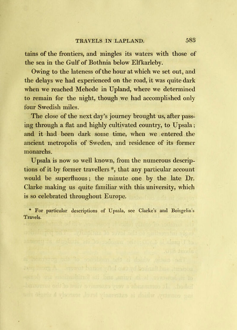 tains of the frontiers, and mingles its waters with those of the sea in the Gulf of Bothnia below Elfkarleby. Owing to the lateness of the hour at which we set out, and the delays we had experienced on the road, it was quite dark when we reached Mehede in Upland, where we determined to remain for the night, though we had accomplished only four Swedish miles. The close of the next day’s journey brought us, after pass- ing through a flat and highly cultivated country, to Upsala; and it had been dark some time, when we entered the ancient metropolis of Sweden, and residence of its former monarchs. Upsala is now so well known, from the numerous descrip- tions of it by former travellers that any particular account would be superfluous; the minute one by the late Dr. Clarke making us quite familiar with this university, which is so celebrated throughout Europe. * For particular descriptions of Upsala, see Clarke’s and Boisgelin’s Travels.