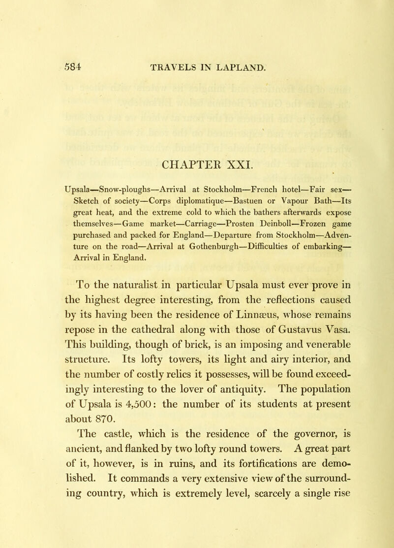 CHAPTER XXI. Upsala—Snow-ploughs—Arrival at Stockholm—French hotel—Fair sex— Sketch of society—Corps diplomatique—Bastuen or Vapour Bath—Its great heat, and the extreme cold to which the bathers afterwards expose themselves—Game market—Carriage—Prosten Deinboll—Frozen game purchased and packed for England—Departure from Stockholm—Adven- ture on the road—Arrival at Gothenburgh—Difficulties of embarking— Arrival in England. To the naturalist in particular Upsala must ever prove in the highest degree interesting, from the reflections caused by its having been the residence of Linnaeus, whose remains repose in the cathedral along with those of Gustavus Vasa. This building, though of brick, is an imposing and venerable structure. Its lofty towers, its light and airy interior, and the number of costly relics it possesses, will be found exceed- ingly interesting to the lover of antiquity. The population of Upsala is 4,500: the number of its students at present about 870. The castle, which is the residence of the governor, is ancient, and flanked by two lofty round towers. A great part of it, however, is in ruins, and its fortifications are demo- lished. It commands a very extensive view of the surround- ing country, which is extremely level, scarcely a single rise