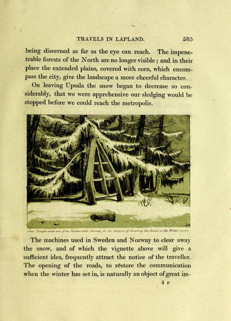 being discerned as far as the eye can reach. The impene- trable forests of the North are no longer visible; and in their place the extended plains, covered with corn, which encom- pass the city, give the landscape a more cheerful character. On leaving Upsala the snow began to decrease so con- siderably, that we were apprehensive our sledging would be stopped before we could reach the metropolis. JnoH' a/nc( for eJt( ofofeari7vg WinUrSei'-ffon . The machines used in Sweden and Norway to clear away the snow, and of which the vignette above will give a sufficient idea, frequently attract the notice of the traveller. The opening of the roads, to restore the communication when the winter has set in, is naturally an object of great im- 4 F