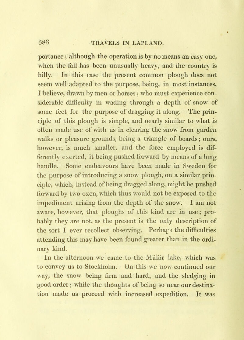 portance ; although the operation is by no means an easy one, when the fall has been unusually heavy, and the country is hilly. In this case the present common plough does not seem weU adapted to the purpose, being, in most instances, I believe, drawn by men or horses ; who must experience con- siderable difficulty in wading through a depth of snow of some feet for the purpose of dragging it along. The prin- ciple of this plough is simple, and nearly similar to what is often made use of with us in clearing the snow from garden walks or pleasure grounds, being a triangle of boards; ours, however, is much smaller, and the force employed is dif- ferently exerted, it being pushed forward by means of a long handle. Some endeavours have been made in Sweden for the purpose of introducing a snow plough, on a similar prin- ciple, which, instead of being dragged along, might be pushed forward by two oxen, which thus would not be exposed to the impediment arising from the depth of the snow. I am not aware, however, that ploughs of this kind are in use; pro- bably they are not, as the present is the only description of the sort I ever recollect observing. Perhaps the difficulties attending this may have been found greater than in the ordi- nary kind. In the afternoon we came to the Malar lake, which was to convey us to Stockholm. On this we now continued our way, the snow being firm and hard, and the sledging in good order; while the thoughts of being so near our destina- tion made us proceed with increased expedition. It was