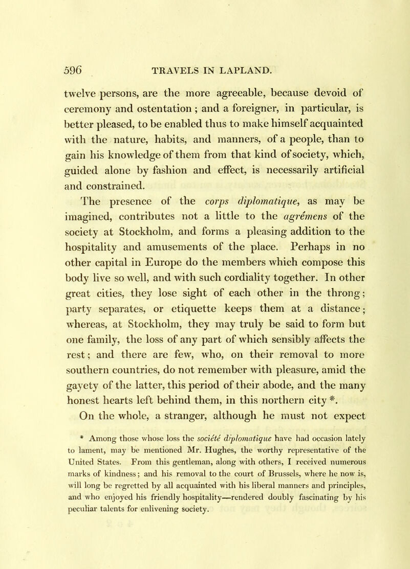 twelve persons, are the more agreeable, because devoid of ceremony and ostentation ; and a foreigner, in particular, is better pleased, to be enabled thus to make himself acquainted with the nature, habits, and manners, of a people, than to gain his knowledge of them from that kind of society, which, guided alone by fashion and effect, is necessarily artificial and constrained. The presence of the corps diplomatique, as may be imagined, contributes not a little to the agremens of the society at Stockholm, and forms a pleasing addition to the hospitality and amusements of the place. Perhaps in no other capital in Europe do the members which compose this body live so well, and with such cordiality together. In other great cities, they lose sight of each other in the throng; party separates, or etiquette keeps them at a distance; whereas, at Stockholm, they may truly be said to form but one family, the loss of any part of which sensibly affects the rest; and there are few, who, on their removal to more southern countries, do not remember with pleasure, amid the gayety of the latter, this period of their abode, and the many honest hearts left behind them, in this northern city On the whole, a stranger, although he must not expect * Among those whose loss the societe diplomatique have had occasion lately to lament, may be mentioned Mr. Hughes, the worthy representative of the United States. From this gentleman, along with others, I received numerous marks of kindness; and his removal to the court of Brussels, where he now is, will long be regretted by all acquainted with his liberal manners and principles, and who enjoyed his friendly hospitality—rendered doubly fascinating by his peculiar talents for enlivening society.