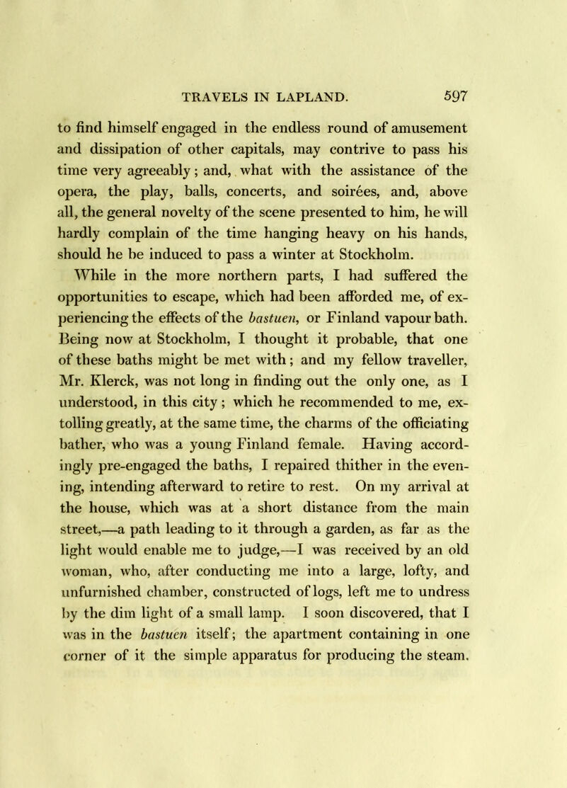 to find himself engaged in the endless round of amusement and dissipation of other capitals, may contrive to pass his time very agreeably; and, what with the assistance of the opera, the play, balls, concerts, and soirees, and, above all, the general novelty of the scene presented to him, he will hardly complain of the time hanging heavy on his hands, should he be induced to pass a winter at Stockholm. While in the more northern parts, I had suffered the opportunities to escape, which had been afforded me, of ex- periencing the effects of the bastuen, or Finland vapour bath. Being now at Stockholm, I thought it probable, that one of these baths might be met with; and my fellow traveller, Mr. Klerck, was not long in finding out the only one, as I understood, in this city; which he recommended to me, ex- tolling greatly, at the same time, the charms of the officiating bather, who was a young Finland female. Having accord- ingly pre-engaged the baths, I repaired thither in the even- ing, intending afterward to retire to rest. On my arrival at the house, which was at a short distance from the main street,—a path leading to it through a garden, as far as the light would enable me to judge,—I was received by an old woman, who, after conducting me into a large, lofty, and unfurnished chamber, constructed of logs, left me to undress by the dim light of a small lamp. I soon discovered, that I was in the bastuen itself; the apartment containing in one corner of it the simple apparatus for producing the steam.