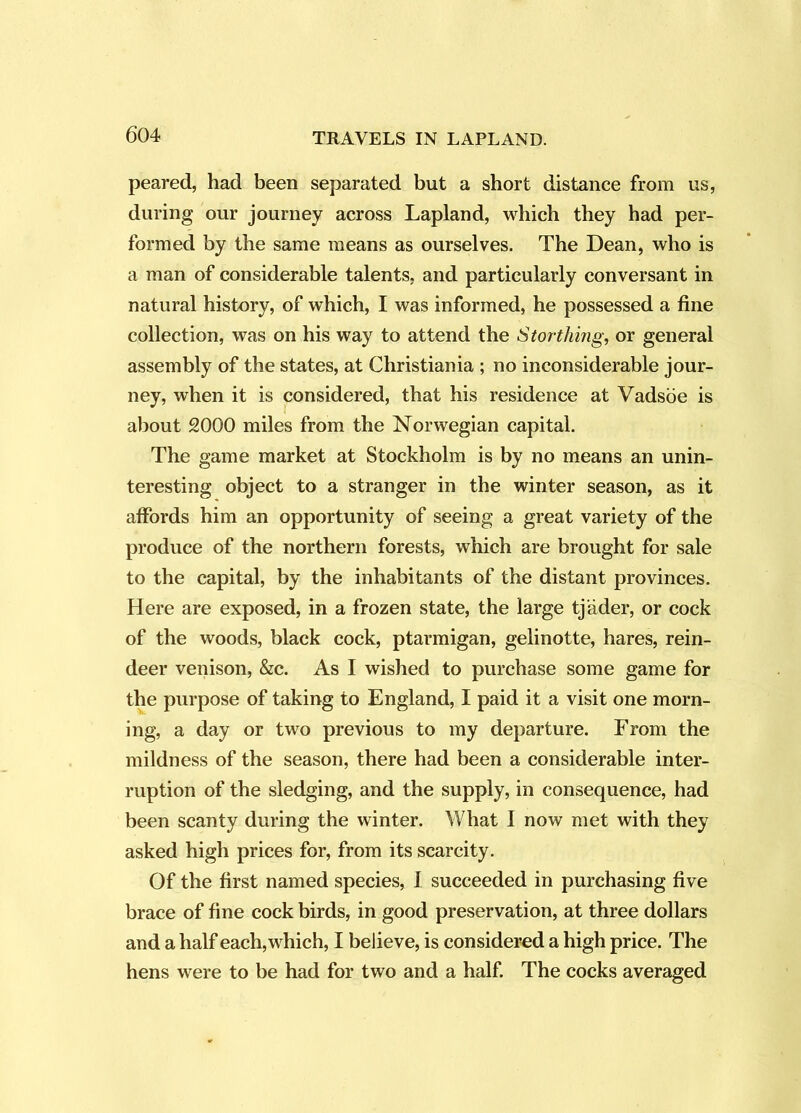 peared, had been separated but a short distance from us, during our journey across Lapland, which they had per- formed by the same means as ourselves. The Dean, who is a man of considerable talents, and particularly conversant in natural history, of which, I was informed, he possessed a fine collection, was on his way to attend the Storthing, or general assembly of the states, at Christiania ; no inconsiderable jour- ney, when it is considered, that his residence at Vadsoe is about 2000 miles from the Norwegian capital. The game market at Stockholm is by no means an unin- teresting object to a stranger in the winter season, as it affords him an opportunity of seeing a great variety of the produce of the northern forests, which are brought for sale to the capital, by the inhabitants of the distant provinces. Here are exposed, in a frozen state, the large tjiider, or cock of the woods, black cock, ptarmigan, gelinotte, hares, rein- deer venison, &c. As I wished to purchase some game for the purpose of taking to England, I paid it a visit one morn- ing, a day or two previous to my departure. From the mildness of the season, there had been a considerable inter- ruption of the sledging, and the supply, in consequence, had been scanty during the winter. What I now met with they asked high prices for, from its scarcity. Of the first named species, I succeeded in purchasing five brace of fine cock birds, in good preservation, at three dollars and a half each, which, I believe, is considered a high price. The hens were to be had for two and a half. The cocks averaged