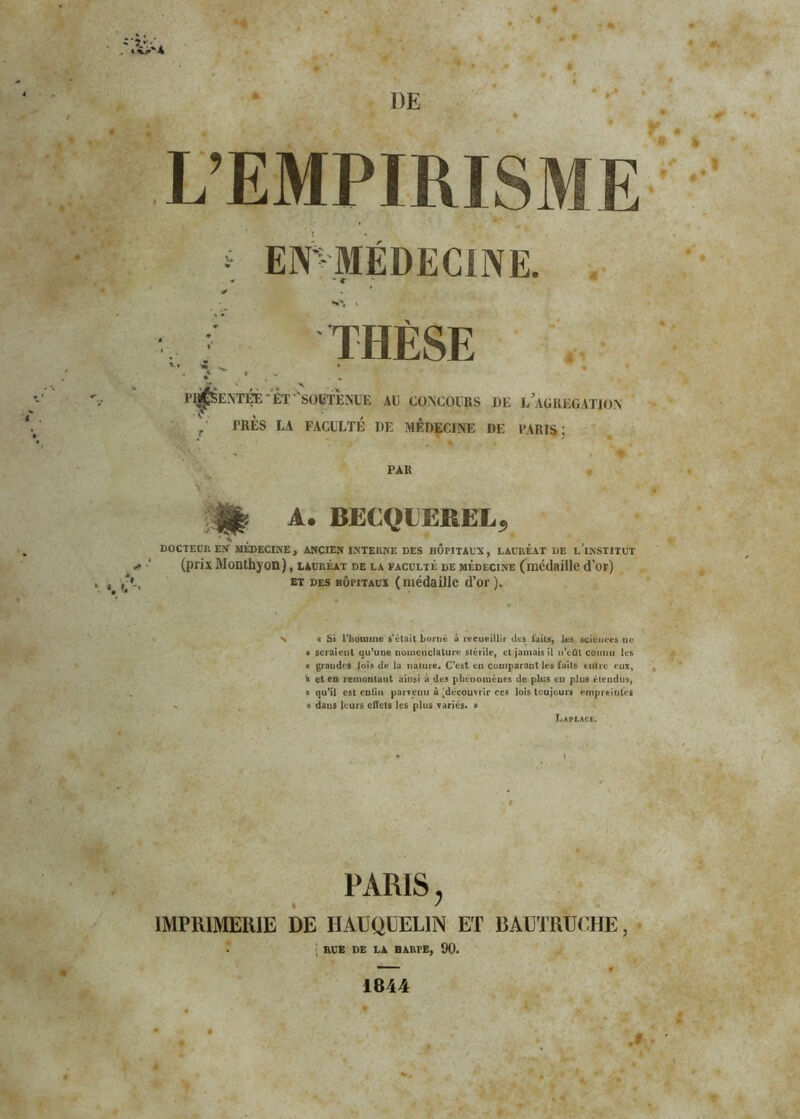 DE L’EMPIRISME * EN^'MÉDECINE. * » * N', » THÈSE ti » • 1 , * . « H^SEATÉF. ET -SOUTENUE AE CONCOURS DE L’AGREGATION TRES LA FACULTÉ DE MÉDECINE DE PARIS ; PAR H* A. BECQUEREL, ‘ S DOCTEUR EN MEDECINE, ANCIEN INTERNE DES HOPITAUX, LAURÉAT DE l’iNSTITUT (prix Monthyon), lauréat de la faculté de médecine (médaille d’or) et des hôpitaux (médaille d’or). v h Si l'homme s'était borné à recueillir des faits, les sciences ne « seraient qu’une nomenclature stérile, et jamais il n’eût connu les a grandes lois de la nature. C’est en comparant les faits entre eux, fe et en remontant ainsi à des phénomènes de plus en plus étendus, a qu’il est enfin parvenu à ^découvrir ces lois toujours empreintes « dans leurs effets les plus variés. » Laplace. PARIS, IMPRIMERIE DE HAUQUEL1N ET BAUTRUCHE, ; RUE DE LA BARrE, 90. .# 1844