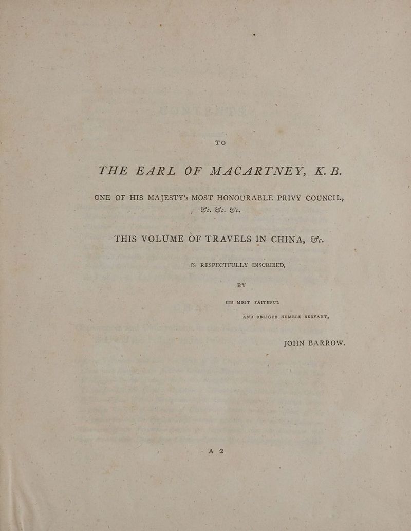 To THE EARL OF MACARTNEY, K.B. ONE OF HIS MAJESTY’s MOST HONOURABLE PRIVY COUNCIL, oy ee Oy a Dy ae THIS VOLUME OF TRAVELS IN CHINA, &amp;*. 1S RESPECTFULLY INSCRIBED, © BY NIS MOST FAITHFUL AND OBLIGED HUMBLE SERVANT, JOHN BARROW.