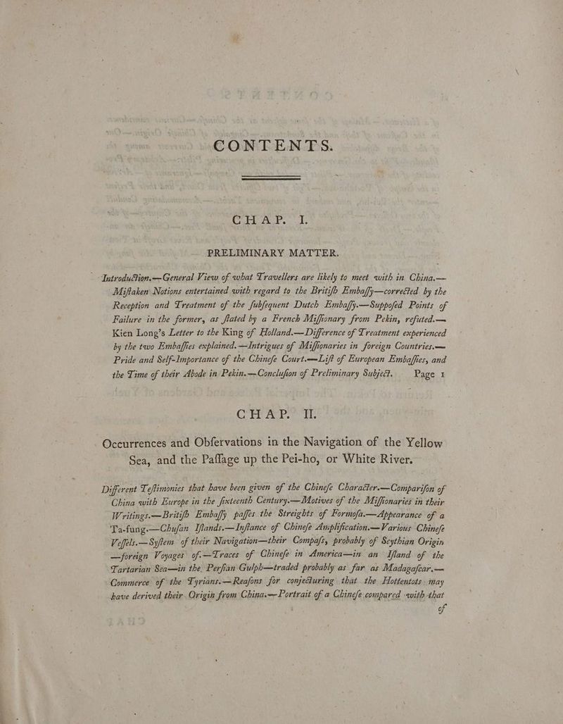 CHAP. L PRELIMINARY MATTER. Iutroduttion.— General View of what Travellers are likely to meet with in China.— ‘Miftaken Notions entertained with regard to the Britifb Embaffy—corvected by the Reception and Treatment of the fubfequent Dutch Embaffy.—Suppofed Points of Failure in the former, as fated by a French Miffionary from Pekin, refuted.— Kien Long’s Letter to the King of Holland.— Difference of Treatment experienced by the two Embaffies explained. —Intrigues of Miffionaries in foreign Countries.— Pride and Self-Importance of the Chinefe Court.——Lift of European Embaffies, and the Time of their Abode in Pekin.—Conclufion of Preliminary Subject. Page 1 H Cit AvP. A. Occurrences and Obfervations in the Navigation of the Yellow ‘Sea, and the Paflage up the Pei-ho, or White River. Different Teftimonies that have been given of the Chinefe Character.—Comparifon of | China with Europe in the fixteenth Century.—Motives of the Miffonaries in their Writings.—Britifo Embafy paffes the Streights of Formofa.—Appearance of a Ta-fung.—Chu/an Iflands.—Inftance of Chinefe Amplification—Various Chinefe Veffels.—Syftem of their Navigation—their Compa/s, probably of Scythian Origin —foreign Voyages of.—Traces of Chinefe in America—in an Mand of the Tartarian Sea—in the. Perfian Gulph—traded probably as far as Madagafcar.— Commerce of the Tyrians.—Reafons for conjecturing that the Hottentots. may have derived their Origin from China.— Portrait of a Chinefe compared with that of