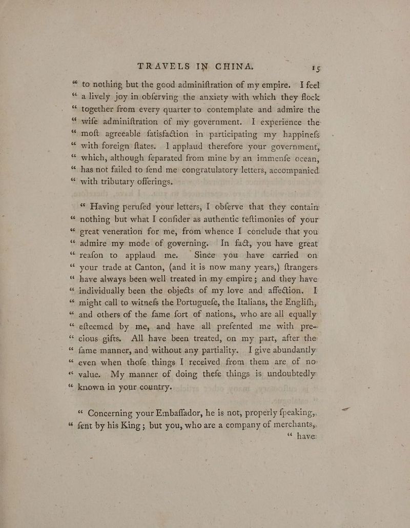 ‘<4 6 Cal G no 6£ a o a “A a Da) 6s a lively joy in obferving the anxiety with which they flock together from every quarter to contemplate and admire the wife adminiftration of my government. I experience the moft agreeable fatisfaGtion in participating my happinefs with foreign ftates. I applaud therefore your government, which, although feparated from mine by an immenfe ocean, has not failed to fend me congratulatory letters, accompanied. with tributary offerings. “* Having perufed your letters, I obferve that they contain nothing but what I confider as authentic teftimonies of your great veneration for me, from whence I conclude that you. admire my mode of governing. In fa, you have great your trade at Canton, (and it is now many years,). ftrangers have always been well treated in my empire; and they have individually been the objects of my love and affection. I might call to witnefs the Portuguefe, the Italians, the Englifh, and others of the fame fort of nations, who are all equally efteemed by me, and have all prefented me with pre- cious gifts. All have been treated, on my part, after the fame manner, and without any partiality. I give abundantly even when thofe things I received from them are of no: value. My manner of doing thefe things is undoubtedly “ Concerning your Embaflador, he is not, properly fpeaking,. fent by his King ;, but you, who are a company of merchants,, “* have: