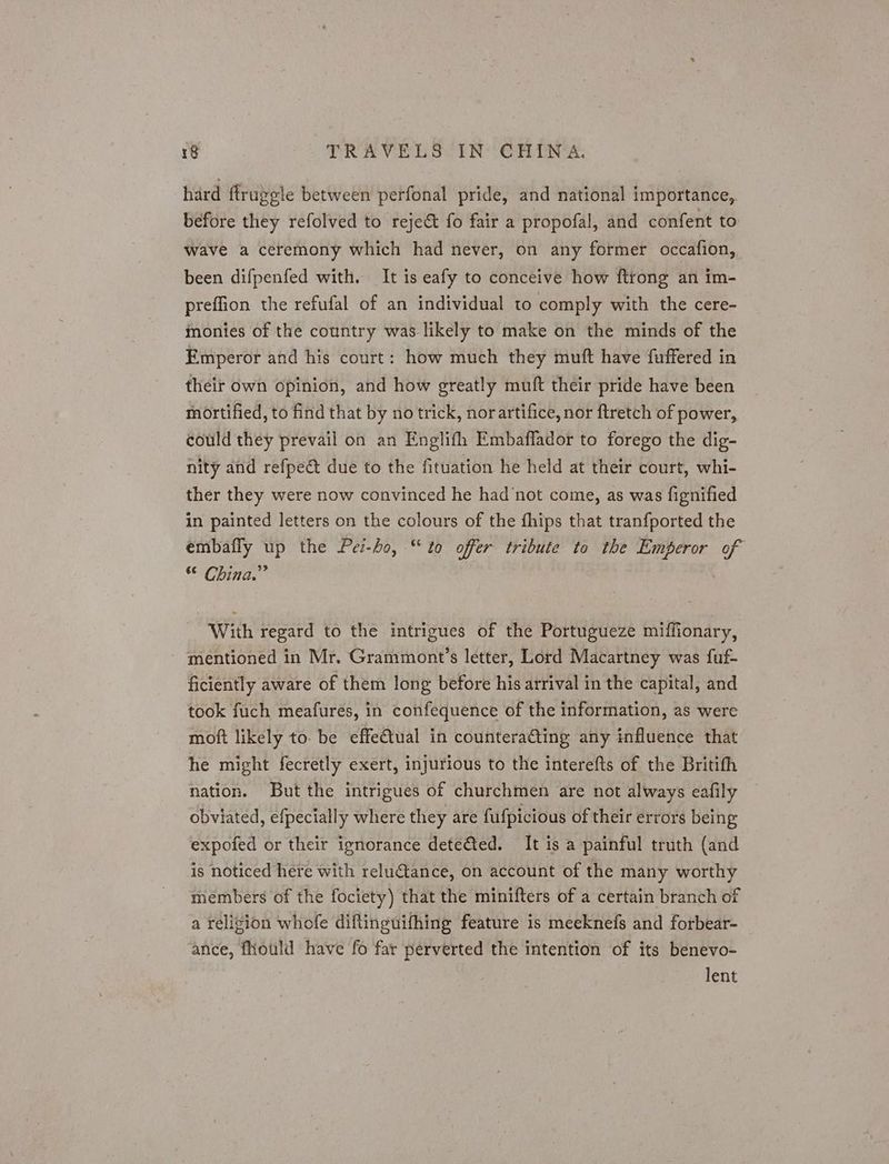 hard ftrugele between perfonal pride, and national importance,. before they refolved to reject fo fair a propofal, and confent to wave a ceremony which had never, on any former occafion, been difpenfed with. It is eafy to conceive how ftrong an im- preffion the refufal of an individual to comply with the cere- monies of the country was likely to make on the minds of the Emperor and his court: how much they muft have fuffered in their own opinion, and how greatly muft their pride have been mortified, to find that by no trick, norartifice, nor ftretch of power, could they prevail on an Englifh Embaflador to forego the dig- nity and refpeét due to the fituation he held at their court, whi- ther they were now convinced he had’not come, as was fignified in painted letters on the colours of the fhips that tranfported the embafly up the Pei-bo, “to offer tribute to the Emperor of © China.” With regard to the intrigues of the Portugueze miffionary, ~ ‘mentioned in Mr. Grammont’s letter, Lord Macartney was fuf- ficiently aware of them long before his arrival in the capital, and took fuch meafures, in confequence of the information, as were moft likely to. be effectual in counteraGting any influence that he might fecretly exert, injurious to the interefts of the Britith nation. But the intrigues of churchmen are not always eafily obviated, efpecially where they are fufpicious of their errors being expofed or their ignorance dete@ed. It is a painful truth (and is noticed here with reluctance, on account of the many worthy members of the fociety) that the minifters of a certain branch of a religion whofe diftinguifhing feature is meeknefs and forbear- ance, fhould have fo far perverted the intention of its benevo- | lent