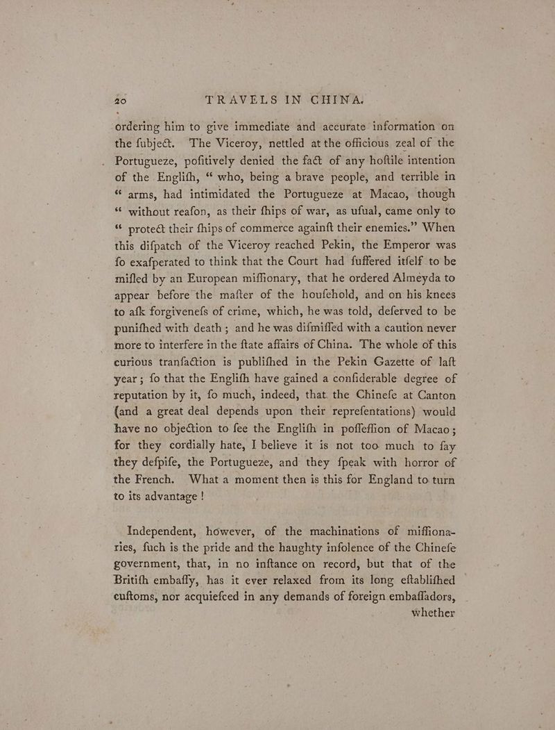 ordering him to give immediate and accurate information on the fubje@t. The Viceroy, nettled at the officious zeal of the Portugueze, pofitively denied the fa&amp; of any hoftile intention of the Englifh, “ who, being a brave people, and terrible in “ arms, had intimidated the Portugueze at Macao, though “© without reafon, as their fhips of war, as ufual, came only to “ protect their fhips of commerce againft their enemies.’ When this difpatch of the Viceroy reached Pekin, the Emperor was fo exafperated to think that the Court had fuffered itfelf to be mifled by an European miffionary, that he ordered Almeyda to appear before the mafter of the houfehold, and on his knees to afk forgivenefs of crime, which, he was told, deferved to be punifhed with death ; and he was difmiffed with a caution never more to interfere in the ftate affairs of China. The whole of this curious tranfaction is publifhed in the Pekin Gazette of laft year; fo that the Englifh have gained a confiderable degree of reputation by it, fo much, indeed, that. the Chinefe at Canton (and a great deal depends upon their reprefentations) would have no objection to fee the Englifh in poffeflion of Macao; for they cordially hate, I believe it is not too much to fay they defpife, the Portugueze, and they fpeak with horror of the French. What a moment then is this for England to turn to its advantage ! | Independent, however, of the machinations of miffiona- ries, fuch is the pride and the haughty infolence of the Chinefe government, that, in no inftance on record, but that of the Britifh embafly, has it ever relaxed from its long eftablithed euftoms, nor acquiefced in any demands of foreign embafladors, whether