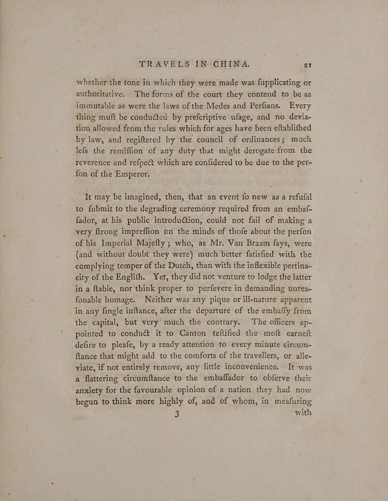 whether the tone in which they were made was fupplicating or authoritative. The forms of the court they contend to be as immutable as were the laws of the Medes and Perfians. Every thing muft be conducted by prefcriptive ufage, and no devia- tion allowed from the rules which for ages have been eftablifhed by law, and regiftered by the council of ordinances; much lefs the remiffion of any duty that might derogate from the reverence and refpe&amp;t which are confidered to be due to the per- fon of the Emperor. | It may be imagined, then, that an event fo new as a refufal to fubmit to the degrading ceremony required from an embaf- fador, at his public introdution, could not fail of making a very ftrong impreffion on the minds of thofe about the perfon of his Imperial Majefty ; who, as Mr. Van Braam fays, were (and without doubt they were) much better fatisfied with the complying temper of the Dutch, than with the inflexible pertina- city of the Englifh. Yet, they did not venture to lodge the latter in a ftable, nor think proper to perfevere in demanding unrea- fonable homage. Neither was any pique or ill-nature apparent in any fingle inftance, after the departure of the embafly from the capital, but very much the contrary. The officers ap- pointed to condu&amp; it to Canton teftified the moft earneft _defire to pleafe, by a ready attention to every minute circum- {tance that might add to the comforts of the travellers, or alle- viate, if not entirely remove, any little inconvenience. It was a flattering circumftance to the embaflador to obferve their anxiety for the favourable opinion of a nation they had now begun to think more highly of, and of whom, in meafuring . a with