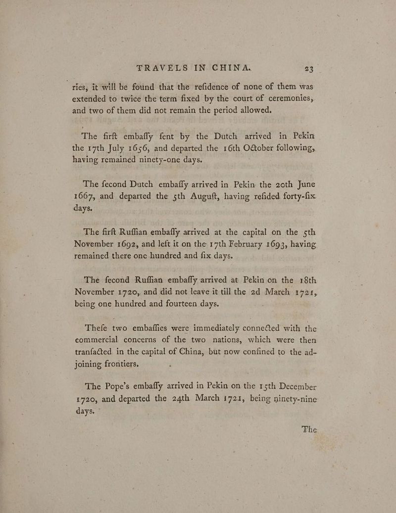 ries, it will be found that the refidence of none of them was extended to twice the term fixed by the court of ceremonies, and two of them did not remain the period allowed. The firft embaffy fent by the Dutch arrived in Pekin the 17th July 1656, and departed the 16th October following, having remained ninety-one days. The fecond Dutch embaffy arrived in Pekin. the 20th June 1667, and departed the 5th Auguft, having refided forty-fix days. The firft Ruffian embafly arrived at the capital on the sth November 1692, and left it on the 17th February 1693, having remained there one hundred and fix days. The fecond Ruffian embafly arrived at Pekin on the 18th November 1720, and did not leave it till the 2d March 1721, being one hundred and fourteen days. Thefe two embaflies were immediately connected with the commercial concerns of the two nations, which were then tranfacted. in the capital of China, but now confined to the ad- joining frontiers. The Pope’s embafly arrived in Pekin on the rs5th December 1720, and departed the 24th March 1721, being ninety-nine days. Fhe