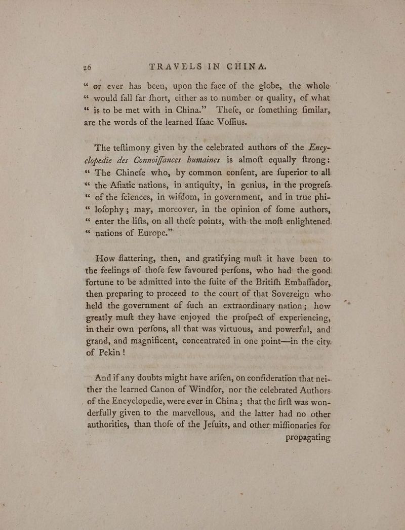 “ or ever has been, upon the face of the globe, the whole: ~ ‘¢ would fall far fhort, either as to number or quality, of what “© is to be met with in China.” Thefe, or fomething fimilar, are the words of the learned Ifaac Voflius. The teftimony given by the celebrated authors of the Excy- clopedie des Connoiffances humaines is almoft equally ftrong: “© The Chinefe who, by common confent, are fuperior to all .* the Affatic nations, in antiquity, in genius, in the progrefs. “© of the fciences, in wifdom, in government, and in true phi- “ lofophy; may, moreover, in the opinion of fome authors, “ enter the lifts, on all thefe points, with the moft enlightened. ** nations of Europe.” | How flattering, then, and gratifying muft it have been to- the feelings of thofe few favoured perfons, who had: the good: fortune to be admitted into the fuite of the Britifh Embaffador,. then preparing to proceed to the court of that Sovereign who. held the government of fuch an extraordinary nation; how greatly muft they have enjoyed the profpe of experiencing, in their own perfons, all that was virtuous, and powerful, and grand, and magnificent, concentrated in one point—in the citys of Pekin! And if any doubts might have arifen, on confideration that nei-. ther the learned Canon of Windfor, nor the celebrated Authors. _ of the Encyclopedie, were ever in China; that the firft was won- derfully given to the marvellous, and the latter had no other authorities, than thofe of the Jefuits, and other-miffionaries for propagating