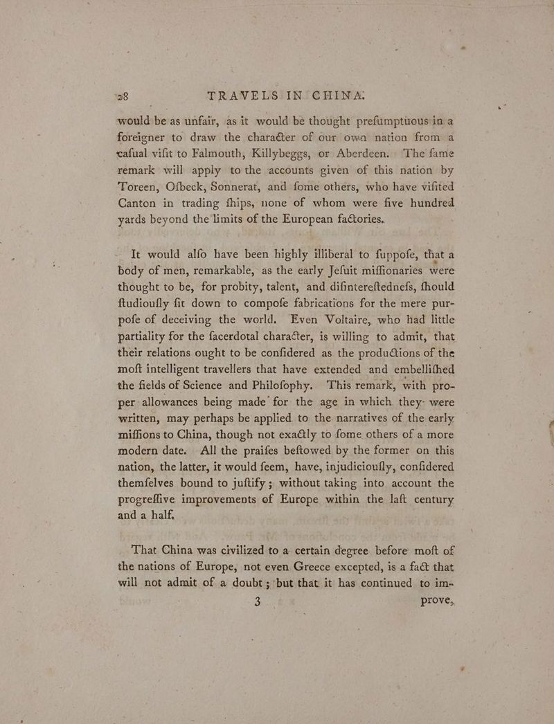 would be as unfair, as it would be thought prefumptitous in a foreigner to draw the character of our own nation from a cafual vifit to Falmouth, Killybeggs, or Aberdeen. The fame remark will apply to the accounts given of this nation by Toreen, Ofbeck, Sonnerat, and fome others, who have vifited Canton in trading fhips, none of whom were five hundred yards beyond the limits of the European faCories. It would alfo have been highly illiberal to fuppofe, that a body of men, remarkable, as the early Jefuit miffionaries were thought to be, for probity, talent, and difintereftednefs, fhould ftudioufly fic down to compofe fabrications for the mere pur- pofe of deceiving the world. Even Voltaire, who had little partiality for the facerdotal character, is willing to admit, that their relations ought to be confidered as the produdtions of the moft intelligent travellers that have extended and embellifhed the fields of Science and Philofophy. ‘This remark, with pro- per allowances being made’ for the age in which they- were written, may perhaps be applied to the narratives of the early miffions to China, though not exactly to fome others of a more modern date. All the praifes beftowed by the former on this nation, the latter, it would feem, have, injudicioufly, confidered themfelves bound to juftify ; without taking into account the progreflive improvements of Europe within the laft century and a half, That China was civilized to a certain degree before moft of the nations of Europe, not even Greece excepted, is a fact that will not admit of a doubt ; ‘but that it has continued to im- ie prove,