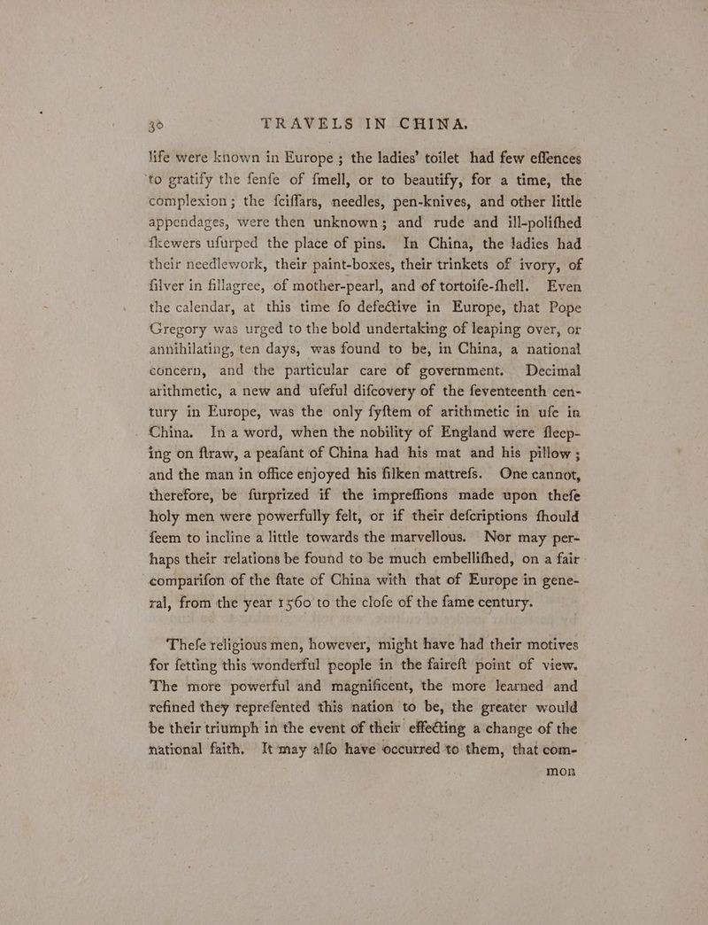 life were known in Europe ; the ladies’ toilet had few effences to gratify the fenfe of fmell, or to beautify, for a time, the complexion; the fciffars, needles, pen-knives, and other little appendages, were then unknown; and rude and ill-polifhed fkewers ufurped the place of pins. In China, the Jadies had their needlework, their paint-boxes, their trinkets of ivory, of filver in fillagree, of mother-pearl, and of tortoife-thell. Even the calendar, at this time fo defe€tive in Europe, that Pope Gregory was urged to the bold undertaking of leaping over, or annihilating, ten days, was found to be, in China, a national concern, and the particular care of government. Decimal arithmetic, a new and ufeful difcovery of the feventeenth cen- tury in Europe, was the only fyftem of arithmetic in ufe in China. In a-word, when the nobility of England were fleep- ing on flraw, a peafant of China had his mat and his pillow ; and the man in office enjoyed his filken mattrefs. One cannot, therefore, be furprized if the impreffions made upon thefe holy men were powerfully felt, or if their defcriptions thould feem to incline a little towards the marvellous. Nor may per- haps their relations be found to be much embellifhed, on a fair - -comparifon of the ftate of China with that of Europe in gene- ral, from the year 1560 to the clofe of the fame century. Thefe religious men, however, might have had their motives for fetting this wonderful people in the faireft point of view. The more powerful and magnificent, the more learned and refined they reprefented this nation to be, the greater would be their triumph in the event of their effe€ting a change of the national faith, Itmay alfo have occurred to them, that com- mon