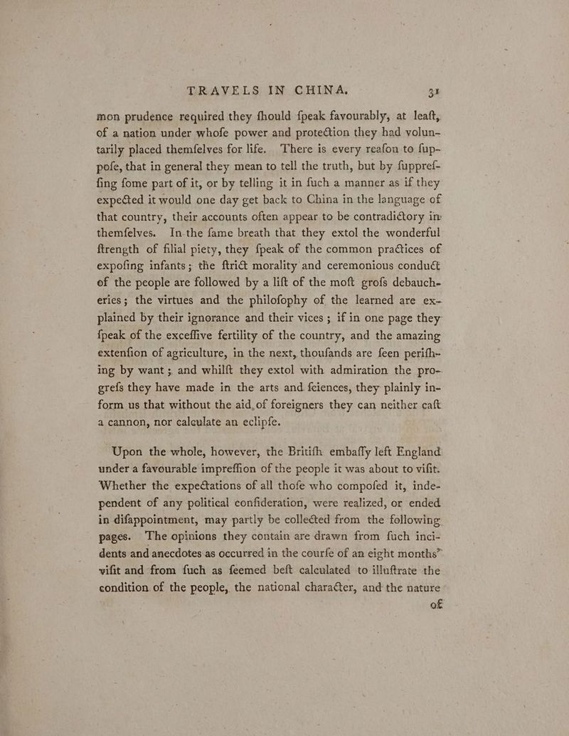 mon prudence required they fhould {peak favourably, at leaft, of a nation under whofe power and protection they had volun- tarily placed themfelves for life. There is every reafon to fup- pofe, that in general they mean to tell the truth, but by fuppref- fing fome part of it, or by telling it in fuch a manner as if they expected it would one day get back to China in the language of that country, their accounts often appear to be contradictory im themfelves. In-the fame breath that they extol the wonderful ftrength of filial piety, they fpeak of the common practices of expofing infants; the ftrict morality and ceremonious conduct of the people are followed by a lift of the moft grofs debauch- eries; the virtues and the philofophy of the learned are ex- plained by their ignorance and their vices ; if in one page they {peak of the exceflive fertility of the country, and the amazing extenfion of agriculture, in the next, thoufands are feen perifh- ing by want ;. and whilft they extol with admiration the pro-. grefs they have made in the arts and fciences, they plainly in- form us that without the aid, of foreigners they can neither caft a cannon, nor calculate an eclipfe. Upon the whole, however, the Britifh embaffly left England under a favourable impreffion of the people it was about to vifit. Whether the expectations of all thofe who compofed it, inde- pendent of any political confideration, were realized, or ended in difappointment, may partly be collected from the following. pages. The opinions they contain are drawn from fuch inci- dents and anecdotes as occurred in the courfe of an eight months” vifit and from fuch as feemed beft calculated to illuftrate the condition. of the people, the national charafter, and the nature of