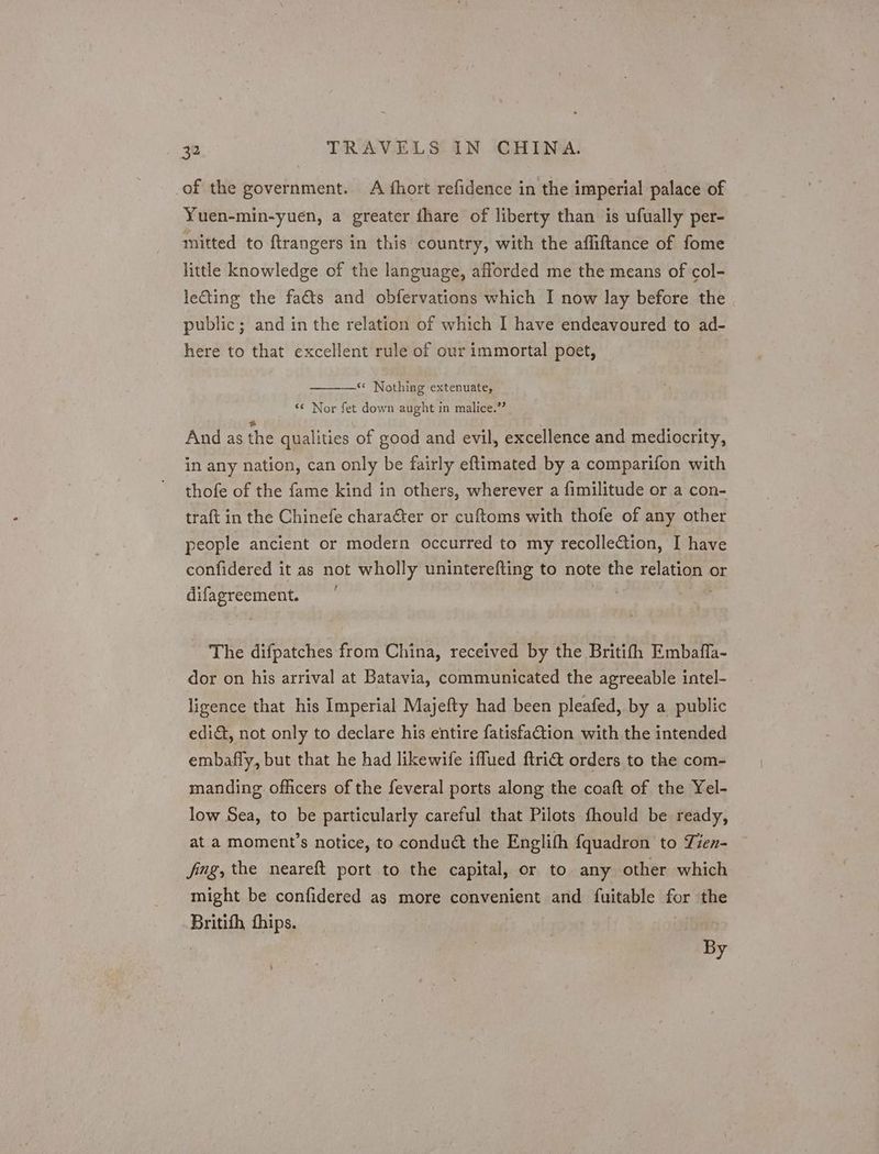 of the government. A fhort refidence in the imperial palace of Yuen-min-yuen, a greater ihare of liberty than is ufually per- mitted to ftrangers in this country, with the affiftance of fome little knowledge of the language, afforded me the means of col- lecting the facts and obfervations which I now lay before the public; and in the relation of which I have endeavoured to ad- here to that excellent rule of our immortal poet, —< Nothing extenuate, ‘¢ Nor fet down aught in malice.” And as the qualities of good and evil, excellence and mediocrity, in any nation, can only be fairly eftimated by a comparifon with thofe of the fame kind in others, wherever a fimilitude or a con- traft in the Chinefe charaéter or cuftoms with thofe of any other people ancient or modern occurred to my recollection, I have confidered it as not wholly uninterefting to note the ae or rae arate , The difpatches from China, received by the Britifh Embaffa- dor on his arrival at Batavia, communicated the agreeable intel- ligence that his Imperial Majefty had been pleafed, by a public edi, not only to declare his entire fatisfa@tion with the intended embafly, but that he had likewife iffued ftri@ orders to the com- manding officers of the feveral ports along the coaft of the Yel- low Sea, to be particularly careful that Pilots fhould be ready, at a moment’s notice, to conduct the Englith fquadron to Tien- fing, the neareft port to the capital, or to any other which might be confidered as more convenient and {fuitable nos the Britith hips. by