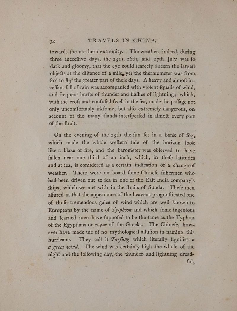 towards the northern extremity. The weather, indeed, during three fucceflive days, the 25th, 26th, and 27th July was fo dark and gloomy, that the eye could fcarcely difcern the largeft objects at the diftance of a miles yet the thermometer was from. 80° to 83° the greater part of thefe days. A heavy and almoft in- ceflant fall of rain was accompanied with violent fqualls of wind, and frequent burfts of thunder and flafhes of lightning; which, with the crofs and confufed fwell in the fea, made the paflage not only uncomfortably irkfome, but alfo extremely dangerous, on account of the many iflands interfperfed in almoft every part of the ftrait. On the evening of the 25th the fun fet in a bank of for, which made the whole weftern fide of the horizon look like a blaze of fire, and the barometer was obferved to have fallen near one third of an inch, which, in thefe latitudes and at fea, is confidered as a certain indication of a change of weather. There were on board fome Chinefe fifhermen who. had been driven out to fea in one of the Eaft India company’s. thips, which we met with in the flraits of Sunda. Thefe men affured us that the appearance of the heavens prognofticated one. of thofe tremendous gales of wind which are well known to. Europeans by the name of Ty-phoow and which fome ingenious and learned men have fuppofed to be the fame as. the T'yphon of the Egyptians or rupwy of the Greeks. The Chinefe, how- ever have made ufe of no mythological allufion in naming this hurricane. They call it Za-fumg which literally fignifies a @ great wind, ‘The wind was certainly high the whole of the night and the following day, the thunder and lightning dread- ful,