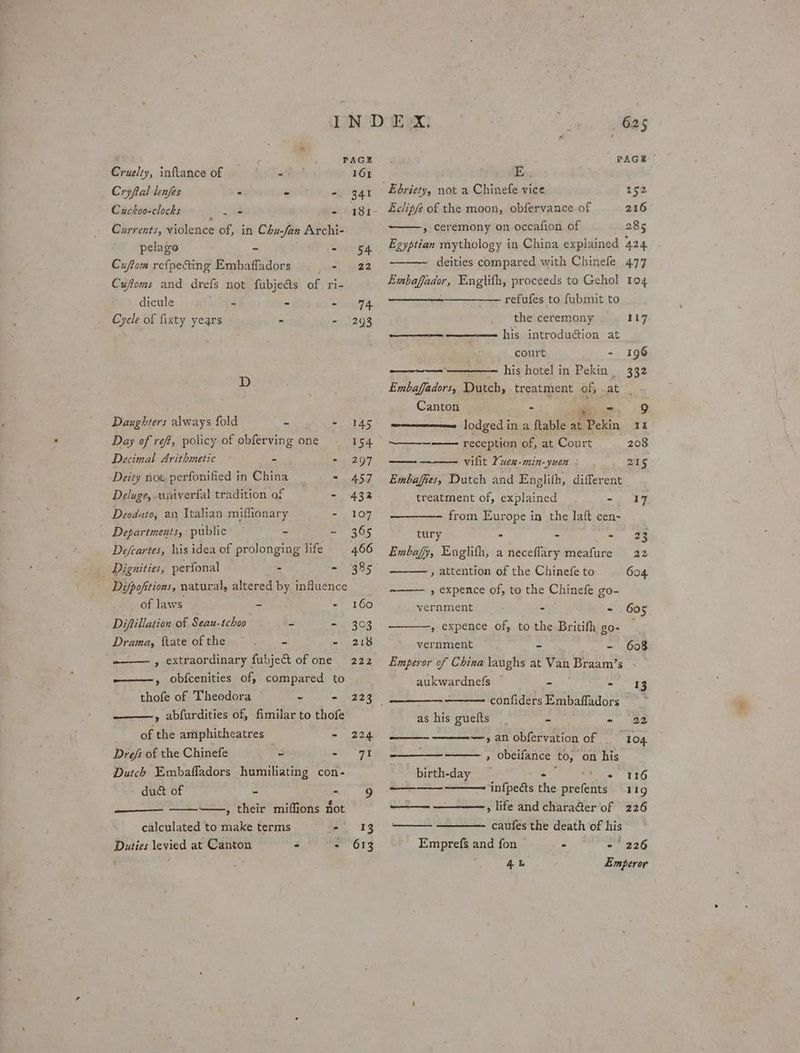 Akg PAGE Cruelty, inftance of a Red 161 Cryftal lenjes - . -. 341 Cuckoo-clocks San - I81- Currents, violence of, in Chu-fan Archi- pelago ~ - 54 Cuftom refpecting Embaffadors ir be? 2 Cuffoms and drefs not fubjeds of ri- dicule bee ° neta, Cycle of fixty years - - 293 D Daughters always fold ~ - 145 Day of ref, policy of obferving one 154 Decimal Arithmetic a - 297 Deity not perfonified in China = 457 Deluge, uxiverfal tradition of - 432 Deodato, an Italian miflionary - 107 _ Departments, public’ = 365 Defeartes, his idea of prolonging life 466 » Dignities, perfonal - - 385° ; Difpofitions, natural, altered by influence of laws - - 160 Diftillation of Seau-tchoo = - 303 Drama, ftate of the _ - 218 -—— , extraordinary fubject of one 222 ———, obfcenities of, compared to thofe of Theodora p ee ae ——, abfurdities of, fimilar to thofe of the amphitheatres - 224 Drefs of the Chinefe 3 “91 Dutch Embafladors humiliating con- duct of - - 9 —, their miffions not calculated to make terms fe . 393 Duties levied at Canton : - 613 625 PAGE Ebriety, not a Chinefe vice 152 Eclipfe of the moon, obfervance of 216 » ceremony on occafion of 285 Egyptian mythology in China explained 424 —~ deities compared with Chinefle 477 Embafador, Englith, proceeds to Gehol 104 ——_--——__——- refufes to fubmit to the ceremony ———-— ———— his introdugion at court fo + ————— his hotel in Pekin _ Embaffadors, Dutch, treatment of, at . Canton - * - 9 lodged in a ftable at Pekin 41 ‘reception of, at Court 208 ——— vifit Yuen-min-yuen : 215 Embaffes, Dutch and Englifh, different | treatment of, explained a ae &amp; 117 eee from Europe in the laft cen- tury - a oP ae Embafy, Englifh, a neceflary meafure 22 » attention of the Chinefe to 604 » expence of, to the Chinefe go- vernment. —- -— - 605 , expence of, to the Britifh go- — vernment - - 608 Emperor of China laughs at Van Braam’s aukwardnefs — - - confiders Embaffadors as his guefts - - 22 —,anobfervation of 104 » Obeifance to, on his birth-day — er aes TTO +--+ ——~infpects the. prefents “rig os , life and chara@ter of 226 ——_—— —_———- caufes the death of his Emprefs and fon - 24 226 4b Emperor