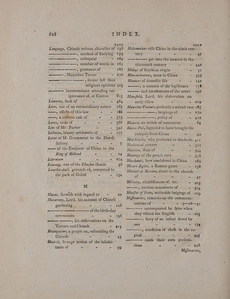 PAGE Language, Chinefe written character of 236 ——, method of ftudying 259 —— » colloquial - 264 ——_—_-—_—— ——, number of words in 265 —_—-—— » grammar of 267 , Mantchoo Tartar - 270 » fooner loft than religious opinions 405 m———-—- inconvenience attending our ignorance of, at Canton 615 Lanterns, feat of > - 484 Law, one of an extraordinary nature 165 —-, effects of this law - - 166 » acurious cafe of - - 373. Laws, code of a - ‘= 366 Lens of Mr. Parker an - 342 Leibnitz, binary arithmetic of -~ 297 Letter of M. Grammont to the Dutch factory - - - “4 —— of the Emperor of China to the King of Holland ° ~ id Literature - - - 274 Lowang, one of the Chu-/az iflands ie Lowtbershall, grounds of, compared to the park of Gehol - ~ 134 M Macao, furmife with regard to = 20 Macartney, Lord, his account of Chinefe gardening | - aa ua - of the birth-day ceremonies - - 196 ———— » his obfervations on the ‘Tartars and Chinefe - 415 Madaga/car, a people on, refembling the Chinefe e i. 45 Madrid, {trange notion of the inhkabi- tants of u an - A OG Mabhomedans vifit China in the ninth catnaines - tury - - - 47 ~— get into the interior in the | thirteenth century - = “442 Malays of Scythian origin | OY yy Man-midwives, none in China - 1353 Manners of domettic life . - 142 » a concern of the legiflature 178 and amufements of the court 191 Mansfeld, Lord, his obfervation on early rifers - - 229 — , language of = 270 ——-—, policy of - 432 Manure, an article of commerce 84. Marco Pole, fuppofed to have brought the compats from China - 40. Match-locks, why preferred to fire-locks 411 Mechanical powers - - 311 Medicine, fate of es = 344 Meetings of the people rare - 3096 Merchants, how confidered in China 180 Micare digitis, a Roman game - 158 Michael de Murano, chart in the church of ie ? ‘= a, Ys Military, eftablifhment of, &amp;e. - 405 » curious manceuvre of ~ 504 Minifer of State, miferable lodgings of 109 Miffionaries, remarks-on the communi- cations of - - 3—28—31 accompanied by fpies when they vifited the Englifh ~ —, ftory of an infant faved by —— tos one - - - 174 » condition of thofe in the ca- pital - . - 445 caufe their own perfecu- tions - - - 446: Mifionar ies,