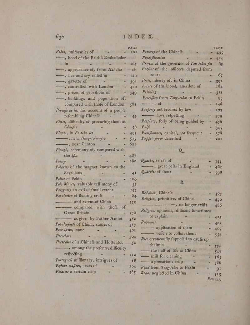 Pekin, uniformity of - - 101 » hotel of the Britifh Embaffador in - '- - 103 ——, appearance of, from Hai-tien ide ——, hue and cry raifed in =. 120 ——, gazette of - - 391 » contrafted with London -~ 420 —+—, prices of provifions in - 549 ——, buildings and population of, compared with thofe of London 581 Peroufe de la, his account of a people refembling Chinefe - - 44 Pilots, difficulty of procuring them at Chu-fan - - 358 Plants, in Pe tche-lee = - 493 , near Hang-tchoo-feo = = 525 » near Canton - - 601 Plough, ceremony of, compared with the lfa - - 487 Poetry - - - 280 Polarity of the magnet known to the Scythians - Seat Police of Pekin ss = - 190 Polo Marco, yaluable teftimony of 35 Polygamy an evil of {mall extent 147 Population of floating craft - - 84 and extent.of China 575 compared with thofe of Great Britain - - 575 as given by Father Amiot 582 Populoufasfs of China, caufes of 587 Poor laws, none - - 401 Porcelane ~ ay epee - 304 Portraits of a Chinefe and Hottentot _ 50 ————- - among the prefents, difficulty refpecting - - I4 Portuguefe miffionary, intrigues of 18 Pofture-mafters, feats of - 204 Potatoes a certain crop - 585 Poverty of the Chinefe “ as Predeftination = i Prefent of the governor of Ten tchoo-foa Prefent of the officers deputed from Prefs, liberty of, in China aa Prince of the blood; anecdote of Printing . - Procefion from Tong-tchoo to Pekin eee « 2 ma Property not fecured by law. - laws refpe@ing > - Prophecy, folly of being guided by - Pulfe - = Ad Punifoments, capital, not frequent - Puppet -foew deicribed > - Ry Quacks, tricks of - 4 » great pefts in A tae . Quarries of {tone - “= R Red-book, Chinefe - - Religion, primitive, of China - —, no longer exifts Religious opinions, difficult fometimes to explain - . Revenues - 2 application of them 5 veflels to colleé&amp; them = Rice erroneoufly fuppofed to caufe op- thalmia - : the ftaff of life in China —— mill for cleaning - = aprecarious crop) = E Road from Tong-tchoo to Pekin - Roads neglected in China - A 495 65 351 547 565 556 gt 513