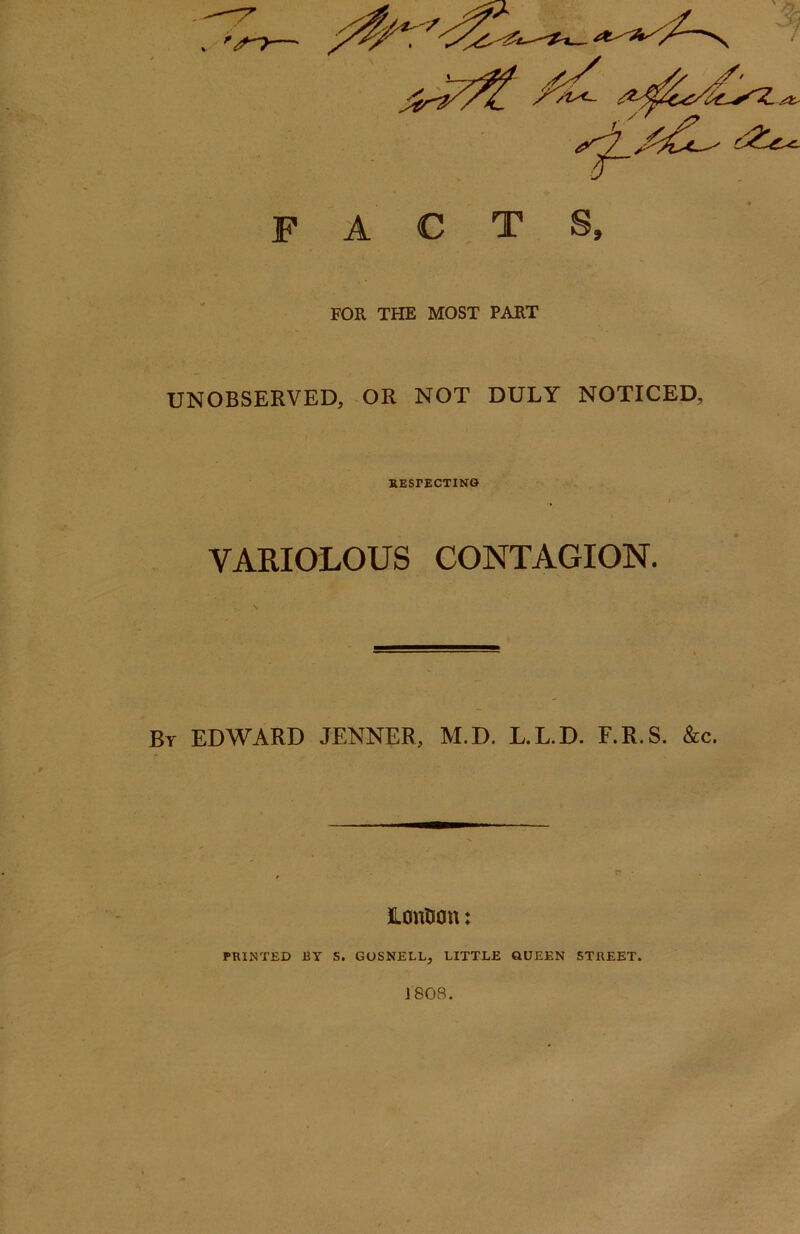 FOR THE MOST PART UNOBSERVED, OR NOT DULY NOTICED, RESPECTING VARIOLOUS CONTAGION. Br EDWARD JENNER, M.D. L.L.D. F.R.S. &c. JLonUon: PRINTED BY S. GOSNELL, LITTLE QUEEN STREET.