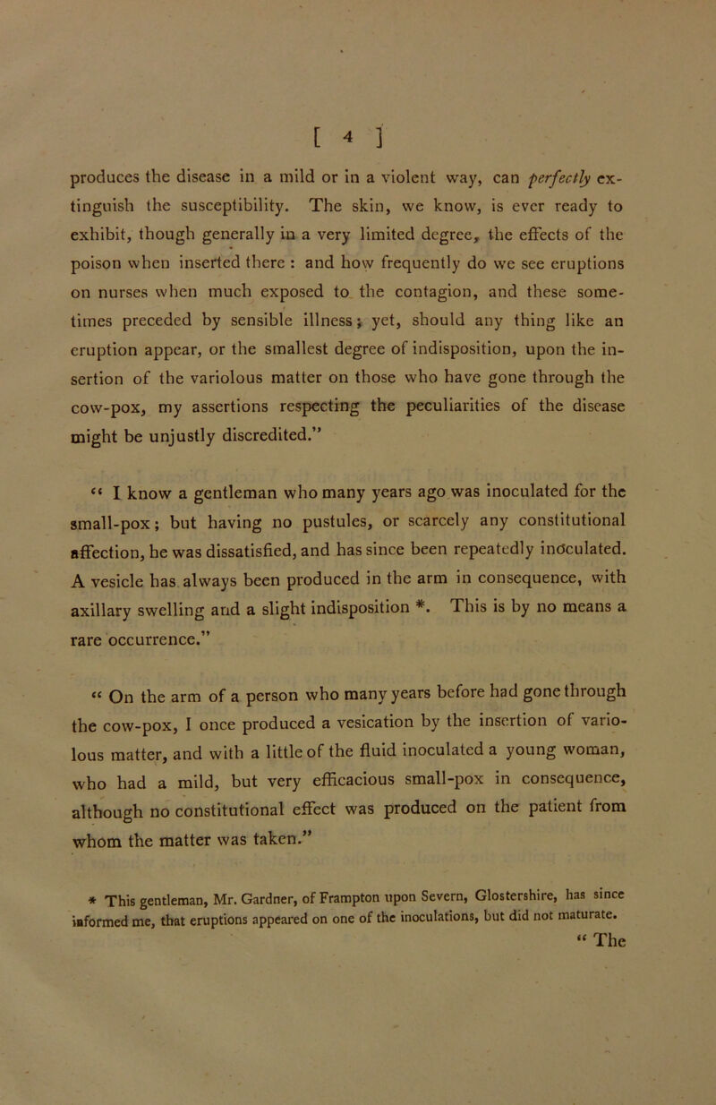 produces the disease in a mild or in a violent way, can perfectly ex- tinguish the susceptibility. The skin, we know, is ever ready to exhibit, though generally in a very limited degree, the effects of the poison when inserted there : and how frequently do we see eruptions on nurses when much exposed to the contagion, and these some- times preceded by sensible illness; yet, should any thing like an eruption appear, or the smallest degree of indisposition, upon the in- sertion of the variolous matter on those who have gone through the cow-pox, my assertions respecting the peculiarities of the disease might be unjustly discredited.” “ I know a gentleman who many years ago was inoculated for the small-pox; but having no pustules, or scarcely any constitutional affection, he was dissatisfied, and has since been repeatedly inoculated. A vesicle has always been produced in the arm in consequence, with axillary swelling and a slight indisposition *. This is by no means a rare occurrence.” “ On the arm of a person who many years before had gone through the cow-pox, I once produced a vesication by the insertion of vario- lous matter, and with a little of the fluid inoculated a young woman, who had a mild, but very efficacious small-pox in consequence, although no constitutional effect was produced on the patient from whom the matter was taken.” * This gentleman, Mr. Gardner, of Frampton upon Severn, Glostershire, has since informed me, that eruptions appeared on one of the inoculations, but did not maturate. “ The