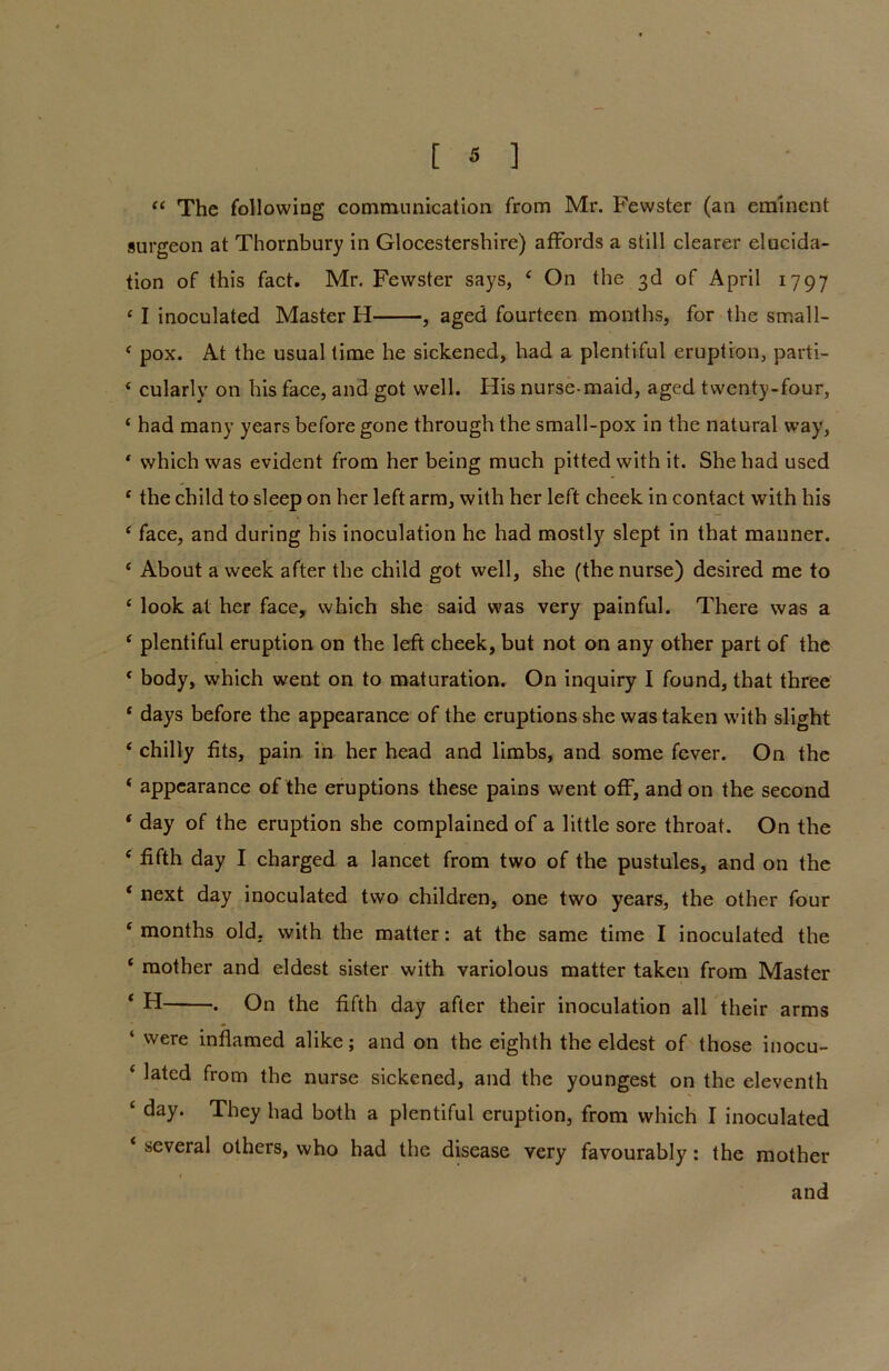 « The following communication from Mr. Fewster (an eminent surgeon at Thornbury in Glocestershire) affords a still clearer elucida- tion of this fact. Mr. Fewster says, 4 On the 3d of April 1797 c I inoculated Master H , aged fourteen months, for the small- 4 pox. At the usual time he sickened, had a plentiful eruption, parti- 4 cularly on his face, and got well. His nurse-maid, aged twenty-four, 4 had many years before gone through the small-pox in the natural way, * which was evident from her being much pitted with it. She had used 4 the child to sleep on her left arm, with her left cheek in contact with his 4 face, and during his inoculation he had mostly slept in that manner. 4 About a week after the child got well, she (the nurse) desired me to 4 look at her face, which she said was very painful. There was a 4 plentiful eruption on the left cheek, but not on any other part of the * body, which went on to maturation. On inquiry I found, that three * days before the appearance of the eruptions she was taken with slight 4 chilly fits, pain in her head and limbs, and some fever. On the 4 appearance of the eruptions these pains went off, and on the second * day of the eruption she complained of a little sore throat. On the 4 fifth day I charged a lancet from two of the pustules, and on the 4 next day inoculated two children, one two years, the other four 4 months old, with the matter: at the same time I inoculated the 4 mother and eldest sister with variolous matter taken from Master ‘ H . On the fifth day after their inoculation all their arms ‘ were inflamed alike; and on the eighth the eldest of those inocu- 4 lated from the nurse sickened, and the youngest on the eleventh 4 day. They had both a plentiful eruption, from which I inoculated 4 several others, who had the disease very favourably: the mother and