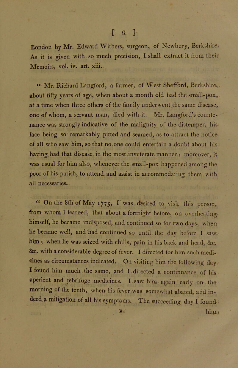 London by Mr. Edward Withers, surgeon, of Newbury, Berkshire. As it is given with so much precision, I-shall extract it from their Memoirs, vol. iv. art. xiii. “ Mr. Richard Langford, a farmer, of West Shefford, Berkshire, about fifty years of age, when about a month old had the small-pox, at a time when three others of the family underwent the same disease, one of whom, a servant man, died with it. Mr. Langford’s counte- nance was strongly indicative of the malignity of the distemper, his face being so remarkably pitted and seamed, as to attract the notice of all who saw him, so that no.one could entertain a doubt about his having had that disease in the most inveterate manner ; moreover, it was usual for him also, whenever the small-pox happened among the poor of his parish, to attend and assist in accommodating them with all necessaries. “ On the 8fh of May 1775> ^ was desired to visit this person, from whom I learned, that about a fortnight before, on overheating himself, he became indisposed, and continued so for two days, when he became well, and had continued so until , the day before I saw him ; when he was seized with chills, pain in his back and head, &c. &c. with a considerable degree of fever. I directed for him such medi- cines as circumstances indicated. On visiting him the following day I found him much the same, and I . directed a continuance of his aperient and febrifuge medicines. I saw him again early on the morning of the tenth, when his fever was somewhat abated, and in- deed a mitigation of all his symptoms. The succeeding day' I found B - hirp.i