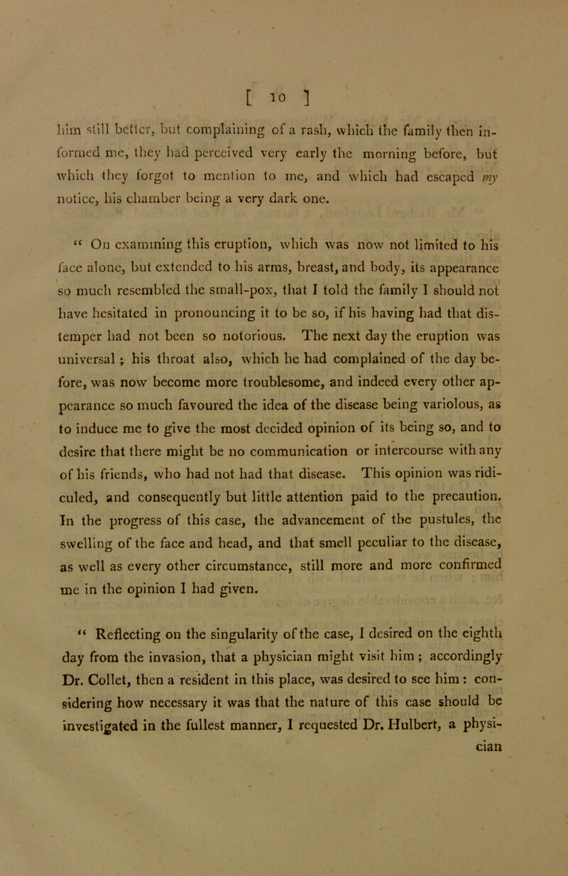 him still better, but complaining of a rash, which the family then in- formed me, they had perceived very early the morning before, but which they forgot to mention to me, and which had escaped my notice, his chamber being a very dark one. “ On examining this eruption, which was now not limited to his face alone, but extended to his arms, breast, and body, its appearance so much resembled the small-pox, that I told the family I should not have hesitated in pronouncing it to be so, if his having had that dis- temper had not been so notorious. The next day the eruption was universal; his throat also, which he had complained of the day be- fore, was now become more troublesome, and indeed every other ap- pearance so much favoured the idea of the disease being variolous, as to induce me to give the most decided opinion of its being so, and to desire that there might be no communication or intercourse with any of his friends, who had not had that disease. This opinion was ridi- culed, and consequently but little attention paid to the precaution. In the progress of this case, the advancement of the pustules, the swelling of the face and head, and that smell peculiar to the disease, as well as every other circumstance, still more and more confirmed me in the opinion I had given. “ Reflecting on the singularity of the case, I desired on the eighth day from the invasion, that a physician might visit him ; accordingly Dr. Collet, then a resident in this place, was desired to see him : con- sidering how necessary it was that the nature of this case should be investigated in the fullest manner, I requested Dr. Hulbert, a physi- cian