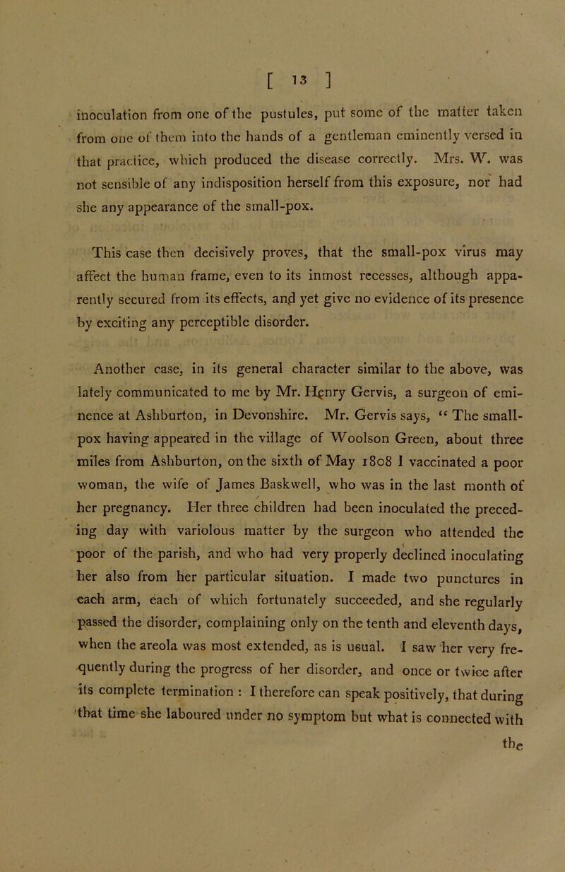 inoculation from one of the pustules, put some of the matter taken from one of them into the hands of a gentleman eminently versed in that practice, which produced the disease correctly. Mrs. W. was not sensible of any indisposition herself from this exposure, nor had she any appearance of the small-pox. • * This case then decisively proves, that the small-pox virus may affect the human frame, even to its inmost recesses, although appa- rently secured from its effects, an.d yet give no evidence of its presence by exciting any perceptible disorder. Another case, in its general character similar to the above, was lately communicated to me by Mr. H$nry Gervis, a surgeon of emi- nence at Ashburton, in Devonshire. Mr. Gervis says, “ The small- pox having appeared in the village of Woolson Green, about three miles from Ashburton, on the sixth of May 1808 1 vaccinated a poor woman, the wife of James Baskwell, who was in the last month of her pregnancy. Her three children had been inoculated the preced- ing day with variolous matter by the surgeon who attended the poor of the parish, and who had very properly declined inoculating her also from her particular situation. I made two punctures in each arm, each of which fortunately succeeded, and she regularly passed the disorder, complaining only on the tenth and eleventh days, when the areola was most extended, as is usual. 1 saw her very fre- quently during the progress of her disorder, and once or twice after its complete termination : I therefore can speak positively, that during that time she laboured under no symptom but what is connected with thc