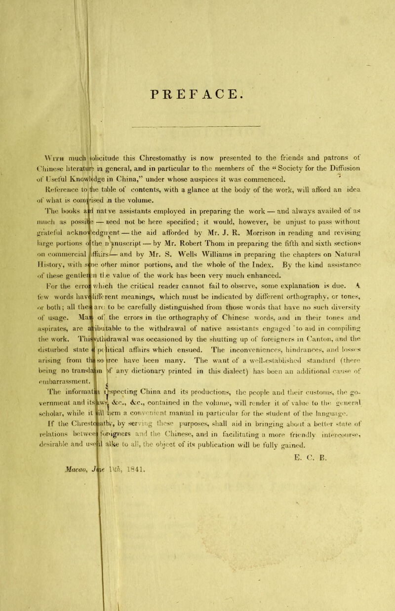 PREFACE. With much Solicitude this Chrestomathy is now presented to the friends and patrons of V innese literature ia general, and in particular to the members of the u Society for the Diffusion of Useiul Knowledge in China,,5 under whose auspices it was commenced. Keterence to the table 〇( contents, with a glance at the body of the work, will afford an idea of what is comrised n the volume. books a id nat ve assistants employed in preparing the work — and always availed of as nmrJi as possil t* — need not be here specified; it would, however, be unjust to pass without jrnitnful ackno\ edgn^ent 一 the aid afforded by Mr. J. R. Morrison in reading and revising large portions ojthe n'anuscript 一 by Mr. Robert Thom in preparing the fifth and sixth sections on (Commercial <rtairs^— and by Mr. S. Wells Williams in preparing the chapters on Natural H istory, with s nc other minor portions, and tlie whole of the Index. By the kind assistance of these gentler :n tl,e value of the work has been very much enhanced. For the erro which the critical reader cannot fail to observe, some explanation is due. A tew words hav( liftcrent meanings, which must bo indicated by different orthography, or tones, or both; all thej|art; to he carefully distinguished from those words that have no sudi diversity of usage. Mai ot! the errors in the orthography of Chinese words, and m their tones and aspirates, are a ibuitable to the withdrawal of native assistants engaged to aid in compiling tl、e work. Thii / disturbed state arising from th being no transla embarrassment The informat vernment and its scholar, while it If the Clirestr relations botwee desirable and drawal was occasioned by the shutting up of foreigners in (■anton, and the iitical affairs which ensued. 'Fhe inconvonionces, hindrances, and los^ s ircc have been many. The want of a woll-estahlishcd st:m(i?ir(l (th^r^ )f any dir.tionary printed in this dialect) has been an a(Mitional of pspecting China and its productions, fho people and their c*iistoms, th〇 go- awA contained in the volumo, will roncier it ot* vaino fo thr ill J>rm a convenient manual in particular for the studont of the lanirua^, uitbv, by ‘serviiig thns(、purposes shall nitl in bringing al)〇ut a betl«*r <tate 〇l* signers a:\ I tlie Chinese, and in facilitating n more triendlv il alke to al;, the object of its publication will be fully gained. E. d Macao. Jkie. V'th. 1841.