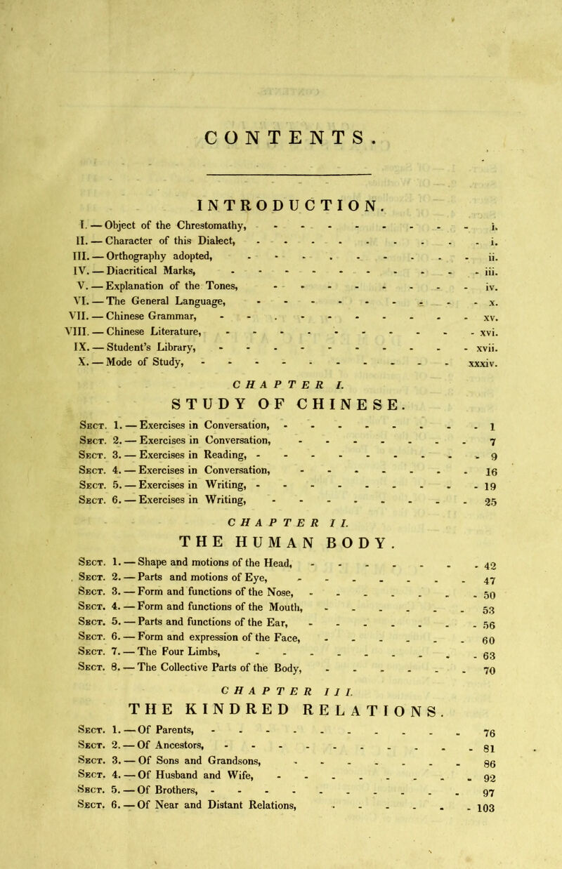 CONTENTS INTRODUCTION. I.—Object of the Chrestomathy, h II. — Character of this Dialect, . i# TIL一Orthography adopted, - - . . ..... ii. IV. 一Diacritical Marks, iii. V. — Explanation of the Tones, iv. VI. — The General Language, • . x. VII. — Chinese Grammar, - xv. VIII. 一 Chinese Literature, - xvi. IX. — Student’s Library, - xvii. X, — Mode of Study, - ••••• xxxiv. CHAPTER I. STUDY OF CHINESE. Sect. 1. 一 Exercises in Conversation, - - - - - . . . i Sect. 2. — Exercises in Conversation, 7 Sect. 3. — Exercises in Reading, - Sect. 4. 一 Exercises in Conversation, - ••-•••16 Sect. 5. — Exercises in Writing, 19 Sect. 6. — Exercises in Writing, 25 CHAPTER II. THE HUMAN BODY. Sect. 1. — Shape and motions of the Head, .Sect. 2. — Parts and motions of Eye, ---.-47 Sect. 3. 一 Form and functions of the Nose, - 50 Sect, 4. — Form and functions of the Mouth, Sect. 5. — Parts and functions of the Ear, - 55 Sect. 6. 一 Form and expression of the Face, 60 Sect. 7. — The Four Limbs, -.-63 Sect. 8. 一 The Collective Parts of the Body, 7〇 CHAPTER III. THE KINDRED RELATIONS. Sect. 1. —Of Parents, Sect. 2. — Of Ancestors, Sect. 3. — Of Sons and Grandsons, Sect. 4. — Of Husband and Wife, .92 Sbct. 5. —Of Brothers, Sect. 6. —Of Near and Distant Relations, l〇3
