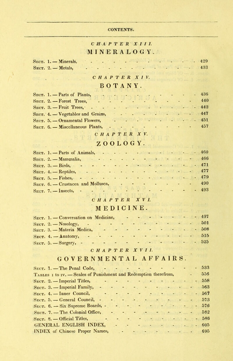 CHAPTER XIII. MINERALOGY. Sect. 1. —^ Minerals. _ - - - - - . • - 429 Sect. 2. 一 Metals, - 433 CHAPTER XIV. BOTANY. Sect. 1. — Parts of Plants, - 436 Sect. 2. 一 Forest Trees, • - • • 440 Sect. 3. — Fruit Trees, ------- 442 Sect. 4. 一 Vegetables and Grains, 447 Sect. 5. 一 Ornamental Flowers, • - - • - • ► -451 Sect, 6. 一 Miscellaneous Plants, - 457 CHAPTER XV. ZOOLOGY. Sect. 1. 一 Parts of Animals, - 460 Sect. 2. — Mammalia, ••••••--- 466 Sect. 3. — Birds, • • - - ••• • . • -471 Sect. 4. — Reptiles, - 477 Sect. 5. — Fishes, 479 Sect. 6. — Crustacea and Mollusca, - 490 Sect. 7. — Insects, - 493 CHAPTER XVI. MEDICINE. Sect. 1. — Conversation on Medicine, - 49T Sect. 2. — Nosology, 501 Sect. 3. — Materia Medica, - • • - • • 508 Sect. 4. 一 Anatomy, 515 Sect. 5. — Surgery, 525 CHAPTER XVII. GOVERNMENTAL AFFAIRS. Sect. 1. —The Penal Code, - 533 Tables i to iv. — Scales of Punishment and Redemption therefrom, - 556 Sect. 2. — Imperial Titles, 558 Sect. 3. — Imperial Family, 563 Sect. 4. — Inner Council, - 567 Sect. 5. — General Council, ------ 573 Sect. 6. — Six Supreme Boards, - - - 576 Sect. 7. — The Colonial Office, - 582 Sect. 8- — Official Titles, - 506 GENERAL ENGLISH INDEX, 605 INDEX of Chinese Proper Names, 695