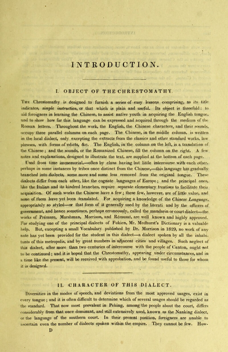 INTRODUCTION. I. OBJECT OF THE CHRESTOM ATH Y. The Chrestomathy is designed to furnish a series of easy lessons comprising, as its title indicates, simple instruction^ or that whicli is plain and useful. Its object is threefold: to aid foreigners in learning the Chinese, to assist native youth in acquiring the English tongue, and to show how far this language can be expressed and acquired through the medium of the Homan tetters* Throughout the work, the English, the Chinese characters, and their sounds, occupy three parallel columns on each page. The Chinese, in the middle column, is written in the local dialect, only excepting the extracts from the classics and other standard works, law phrases, with forms of edicts, &c. The English, in the column on the left, is a translation of the (Chinese; and the sounds, or the Romanized Chinese, fill the column on the right. A few notes and explanations, designed to illustrate the text, are supplied at the bottom of each page. Used from time immemorial,—often by clans having but little intercourse with each other, perhaps in some instances by tribes once distinct from the Chinese,—this language has gradually branched into dialects, some more and some less removed from the original tongue. These dialects differ from each other, like the cognate languages of Europe ; and the principal ones, like the Italian and its kindred branches, require separate elementary treatises to facilitate their acquisition. Of such works the Chinese have a few; these few, however, are of little value, and none of them have yet been translated. For acquiring a knowledge of th6 Chinese Language, appropriately so styled一or that form of it generally used by the literati and by the officers of government, and hence sometimes, perhaps erroneously, called the mandarin or court dialect—the works of Pr4mare, Marshraan, Morrison, and R6musat, are well known and highly approved. For studying one of the principal dialects of Fukien, Mr. MedhurstJs Dictionary is a valuable help. But, excepting a small Vocabulary published by Dr. Morrison in 1829, no work of any note has yet been provided for the student in this dialect—a dialect spoken by all the inhabi- tants of this metropolis, and by great numbers in adjacent cities and villages. Such neglect of this dialect, after more than two centuries of intercourse with the people of Clanton, ought not to be continued; and it is hoped that the Chrestomathy, appearing under circumstances, and in a time like the present, will be received with approbation, and be found useful to those for whom it is designed. II. CHARACTER OF THIS DIALECT. Diversities in the modes of speech, and deviations from the most approved usages, exist in every tongue; and it is often difficult to determine which of several usages should be regarded as the standard. That now most prevalent in Peking, among the people about the court, differs considerably from that once dominant, and still extensively used, known as the Nanking dialect, or the language of the southern court. In their present position, foreigners are unable to ascertain even the number of dialects spoken within the empire. They cannot be few. How- D